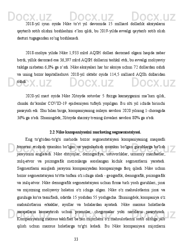 332018-yil   iyun   oyida   Nike   to‘rt   yil   davomida   15   milliard   dollarlik   aksiyalarni
qaytarib sotib olishni boshlashini e’lon qildi, bu 2019-yilda avvalgi qaytarib sotib olish
dasturi tugagandan so‘ng boshlanadi.
2018-moliya   yilida   Nike   1,933   mlrd   AQSH   dollari   daromad   olgani   haqida   xabar
berdi, yillik daromad esa 36,397 mlrd AQSH dollarini tashkil etdi, bu avvalgi moliyaviy
tsiklga nisbatan 6,0% ga o‘sdi. Nike aksiyalari har bir aksiya uchun 72 dollardan oshdi
va   uning   bozor   kapitallashuvi   2018-yil   oktabr   oyida   114,5   milliard   AQSh   dollaridan
oshdi.
2020-yil   mart   oyida   Nike   Xitoyda   sotuvlar   5   foizga   kamayganini   ma lum   qildi,ʼ
chunki   do konlar   COVID-19   epidemiyasi   tufayli   yopilgan.   Bu   olti   yil   ichida   birinchi	
ʻ
pasayish edi. Shu bilan birga, kompaniyaning onlayn savdosi 2020 yilning 1-choragida
36% ga o'sdi. Shuningdek, Xitoyda shaxsiy trening ilovalari savdosi 80% ga o'sdi.
2.2 Nike kampaniyasini marketing segmentatsiyasi.
Eng   to'g'ridan-to'g'ri   ma'noda   bozor   segmentatsiyasi   kompaniyaning   maqsadli
bozorini   erishish   mumkin   bo'lgan   va   yaqinlashish   mumkin   bo'lgan   guruhlarga   bo'lish
jarayonini   anglatadi.   Nike   ehtiyojlar,   demografiya,   ustuvorliklar,   umumiy   manfaatlar,
xulq-atvor   va   psixografik   mezonlarga   asoslangan   kichik   segmentlarni   yaratadi.
Segmentlarni   aniqlash   jarayoni   kompaniyadan   kompaniyaga   farq   qiladi.   Nike   uchun
bozor segmentatsiyasi to'rtta toifani o'z ichiga oladi - geografik, demografik, psixografik
va xulq-atvor. Nike demografik segmentatsiyasi  uchun firma turli yosh guruhlari, jinsi
va   mijozning   moliyaviy   holatini   o'z   ichiga   olgan.   Nike   o'z   mahsulotlarini   jinsi   va
guruhiga ko'ra tasnifladi, odatda 15 yoshdan 55 yoshgacha. Shuningdek, kompaniya o'z
mahsulotlarini   erkaklar,   ayollar   va   bolalardan   ajratadi.   Nike   maxsus   holatlarda
xarajatlarni   kamaytirish   uchun   promolar,   chegirmalar   yoki   narxlarni   pasaytiradi.
Kompaniyaning maxsus takliflari ba'zan mijozlarni o'z mahsulotlarini sotib olishga jalb
qilish   uchun   maxsus   holatlarga   to'g'ri   keladi.   Bu   Nike   kompaniyasi   mijozlarni 