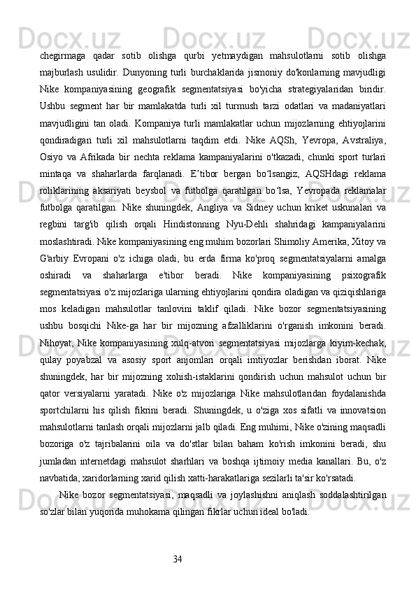 34chegirmaga   qadar   sotib   olishga   qurbi   yetmaydigan   mahsulotlarni   sotib   olishga
majburlash   usulidir.   Dunyoning   turli   burchaklarida   jismoniy   do'konlarning   mavjudligi
Nike   kompaniyasining   geografik   segmentatsiyasi   bo'yicha   strategiyalaridan   biridir.
Ushbu   segment   har   bir   mamlakatda   turli   xil   turmush   tarzi   odatlari   va   madaniyatlari
mavjudligini   tan   oladi.   Kompaniya   turli   mamlakatlar   uchun   mijozlarning   ehtiyojlarini
qondiradigan   turli   xil   mahsulotlarni   taqdim   etdi.   Nike   AQSh,   Yevropa,   Avstraliya,
Osiyo   va   Afrikada   bir   nechta   reklama   kampaniyalarini   o'tkazadi,   chunki   sport   turlari
mintaqa   va   shaharlarda   farqlanadi.   E tibor   bergan   bo lsangiz,   AQSHdagi   reklamaʼ ʻ
roliklarining   aksariyati   beysbol   va   futbolga   qaratilgan   bo lsa,   Yevropada   reklamalar	
ʻ
futbolga   qaratilgan.   Nike   shuningdek,   Angliya   va   Sidney   uchun   kriket   uskunalari   va
regbini   targ'ib   qilish   orqali   Hindistonning   Nyu-Dehli   shahridagi   kampaniyalarini
moslashtiradi. Nike kompaniyasining eng muhim bozorlari Shimoliy Amerika, Xitoy va
G'arbiy   Evropani   o'z   ichiga   oladi,   bu   erda   firma   ko'proq   segmentatsiyalarni   amalga
oshiradi   va   shaharlarga   e'tibor   beradi.   Nike   kompaniyasining   psixografik
segmentatsiyasi o'z mijozlariga ularning ehtiyojlarini qondira oladigan va qiziqishlariga
mos   keladigan   mahsulotlar   tanlovini   taklif   qiladi.   Nike   bozor   segmentatsiyasining
ushbu   bosqichi   Nike-ga   har   bir   mijozning   afzalliklarini   o'rganish   imkonini   beradi.
Nihoyat,   Nike   kompaniyasining   xulq-atvori   segmentatsiyasi   mijozlarga   kiyim-kechak,
qulay   poyabzal   va   asosiy   sport   anjomlari   orqali   imtiyozlar   berishdan   iborat.   Nike
shuningdek,   har   bir   mijozning   xohish-istaklarini   qondirish   uchun   mahsulot   uchun   bir
qator   versiyalarni   yaratadi.   Nike   o'z   mijozlariga   Nike   mahsulotlaridan   foydalanishda
sportchilarni   his   qilish   fikrini   beradi.   Shuningdek,   u   o'ziga   xos   sifatli   va   innovatsion
mahsulotlarni tanlash orqali mijozlarni jalb qiladi. Eng muhimi, Nike o'zining maqsadli
bozoriga   o'z   tajribalarini   oila   va   do'stlar   bilan   baham   ko'rish   imkonini   beradi,   shu
jumladan   internetdagi   mahsulot   sharhlari   va   boshqa   ijtimoiy   media   kanallari.   Bu,   o'z
navbatida, xaridorlarning xarid qilish xatti-harakatlariga sezilarli ta'sir ko'rsatadi.
Nike   bozor   segmentatsiyasi,   maqsadli   va   joylashishni   aniqlash   soddalashtirilgan
so'zlar bilan yuqorida muhokama qilingan fikrlar uchun ideal bo'ladi.  