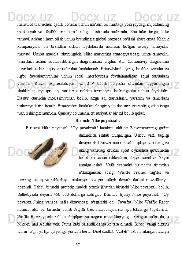 37mahsulot ular uchun qadrli bo'lishi uchun ma'lum bir mintaqa yoki joydagi mijozlarning
madaniyati   va   afzalliklarini   ham   hisobga   olish   juda   muhimdir.   Shu   bilan   birga,   Nike
tamoyillaridan ilhom olish uchun brendingiz global bozorda bo'lishi shart emas. Kichik
kompaniyalar   o'z   brendlari   uchun   foydalanishi   mumkin   bo'lgan   asosiy   tamoyillar
mavjud.   Ushbu   maqola,   shuningdek,   Nike   marketing   strategiyasidagi   uchta   tamoyilni
tasniflash   uchun   soddalashtirilgan   diagrammani   taqdim   etdi.   Zamonaviy   diagramma
tasvirlash uchun aqliy xaritalardan foydalanadi. EdrawMind - yangi boshlanuvchilar va
ilg'or   foydalanuvchilar   uchun   ideal   interfeysdan   foydalanadigan   aqlni   xaritalash
vositasi.   Bozor   segmentatsiyasi   va   STP   tahlili   bo'yicha   oldindan   tayyorlangan
shablonlar,   ayniqsa,   aql   xaritasini   noldan   tuzmoqchi   bo'lmaganlar   uchun   foydalidir.
Dastur   etarlicha   moslashuvchan   bo'lib,   sizga   aql   xaritalarini   yaratish   va   tahrirlash
imkoniyatlarini beradi. Brauzerdan foydalanishingiz yoki dasturni ish stolingizdan ishga
tushirishingiz mumkin. Qanday bo'lmasin, xususiyatlar bir xil bo'lib qoladi.
Birinchi Nike poyabzali.
Birinchi   Nike   poyabzali   "Oy   poyabzali"   laqabini   oldi   va   Bowermanning   gofret
dazmolida   ishlab   chiqarilgan.   Ushbu   vafli   tagligi
dizayni Bill Bowerman nonushta qilgandan so'ng va
uning   vaflidagi   oluklar   sport   o'ynashda   qo'shimcha
tortishish   uchun   ishlaydimi,   degan   savoldan   keyin
amalga   oshdi.   Vafli   dazmolni   bir   necha   sinovdan
o'tkazgandan   so'ng,   Waffle   Trainer   tug'ildi   va
o'zining   qattiq   va   ishlashga   asoslangan   dizayni   tufayli   deyarli   darhol   muvaffaqiyat
qozondi. Ushbu birinchi prototip modeli texnik jihatdan birinchi Nike poyabzali bo'lib,
Sotheby'sda   deyarli   450   000   dollarga   sotilgan.   Birinchi   tijoriy   Nike   poyabzali   “Oy
poyabzali”ning   yanada   nafis   dizayndagi   o'zgarishi   edi.   Poyafzal   Nike   Waffle   Racer
nomini   oldi   va   birinchi   bo'lib   AQSh   trek   musobaqalarida   sportchilarga   topshirildi.
Waffle   Racer   yaxshi   ishlab   chiqilgan   va   ozgina   muvaffaqiyatga   erishgan   bo'lsa-da,   u
Nike-ni hali Adidas yoki Puma kabi balandliklarga ko'tara olmadi. Biroq, yangi dizayn
ularni to'g'ri yo'lga qo'yishga yordam berdi. Duet dastlab "Aztek" deb nomlangan dizayn 