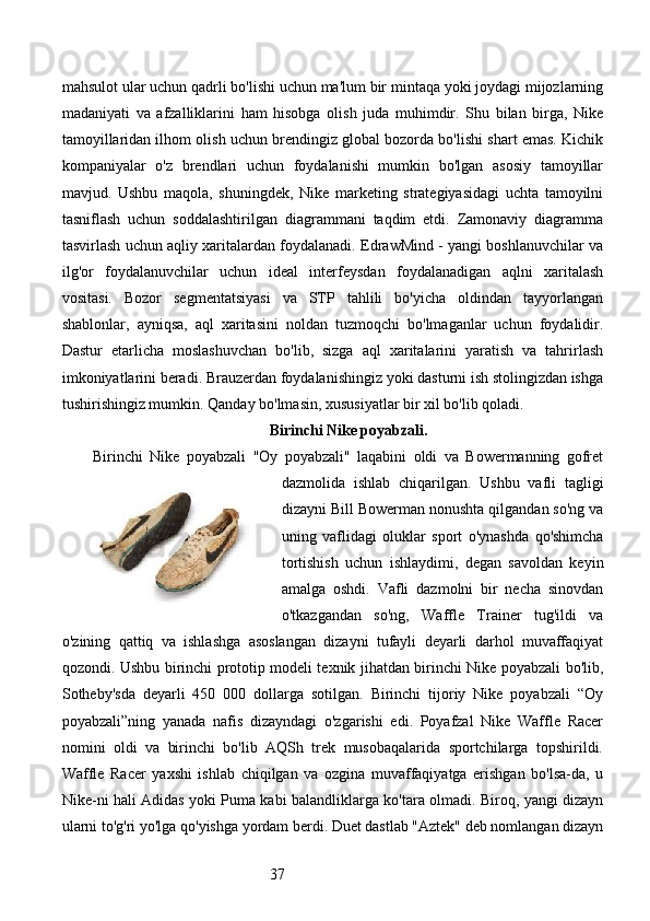37mahsulot ular uchun qadrli bo'lishi uchun ma'lum bir mintaqa yoki joydagi mijozlarning
madaniyati   va   afzalliklarini   ham   hisobga   olish   juda   muhimdir.   Shu   bilan   birga,   Nike
tamoyillaridan ilhom olish uchun brendingiz global bozorda bo'lishi shart emas. Kichik
kompaniyalar   o'z   brendlari   uchun   foydalanishi   mumkin   bo'lgan   asosiy   tamoyillar
mavjud.   Ushbu   maqola,   shuningdek,   Nike   marketing   strategiyasidagi   uchta   tamoyilni
tasniflash   uchun   soddalashtirilgan   diagrammani   taqdim   etdi.   Zamonaviy   diagramma
tasvirlash uchun aqliy xaritalardan foydalanadi. EdrawMind - yangi boshlanuvchilar va
ilg'or   foydalanuvchilar   uchun   ideal   interfeysdan   foydalanadigan   aqlni   xaritalash
vositasi.   Bozor   segmentatsiyasi   va   STP   tahlili   bo'yicha   oldindan   tayyorlangan
shablonlar,   ayniqsa,   aql   xaritasini   noldan   tuzmoqchi   bo'lmaganlar   uchun   foydalidir.
Dastur   etarlicha   moslashuvchan   bo'lib,   sizga   aql   xaritalarini   yaratish   va   tahrirlash
imkoniyatlarini beradi. Brauzerdan foydalanishingiz yoki dasturni ish stolingizdan ishga
tushirishingiz mumkin. Qanday bo'lmasin, xususiyatlar bir xil bo'lib qoladi.
Birinchi Nike poyabzali.
Birinchi   Nike   poyabzali   "Oy   poyabzali"   laqabini   oldi   va   Bowermanning   gofret
dazmolida   ishlab   chiqarilgan.   Ushbu   vafli   tagligi
dizayni Bill Bowerman nonushta qilgandan so'ng va
uning   vaflidagi   oluklar   sport   o'ynashda   qo'shimcha
tortishish   uchun   ishlaydimi,   degan   savoldan   keyin
amalga   oshdi.   Vafli   dazmolni   bir   necha   sinovdan
o'tkazgandan   so'ng,   Waffle   Trainer   tug'ildi   va
o'zining   qattiq   va   ishlashga   asoslangan   dizayni   tufayli   deyarli   darhol   muvaffaqiyat
qozondi. Ushbu birinchi prototip modeli texnik jihatdan birinchi Nike poyabzali bo'lib,
Sotheby'sda   deyarli   450   000   dollarga   sotilgan.   Birinchi   tijoriy   Nike   poyabzali   “Oy
poyabzali”ning   yanada   nafis   dizayndagi   o'zgarishi   edi.   Poyafzal   Nike   Waffle   Racer
nomini   oldi   va   birinchi   bo'lib   AQSh   trek   musobaqalarida   sportchilarga   topshirildi.
Waffle   Racer   yaxshi   ishlab   chiqilgan   va   ozgina   muvaffaqiyatga   erishgan   bo'lsa-da,   u
Nike-ni hali Adidas yoki Puma kabi balandliklarga ko'tara olmadi. Biroq, yangi dizayn
ularni to'g'ri yo'lga qo'yishga yordam berdi. Duet dastlab "Aztek" deb nomlangan dizayn