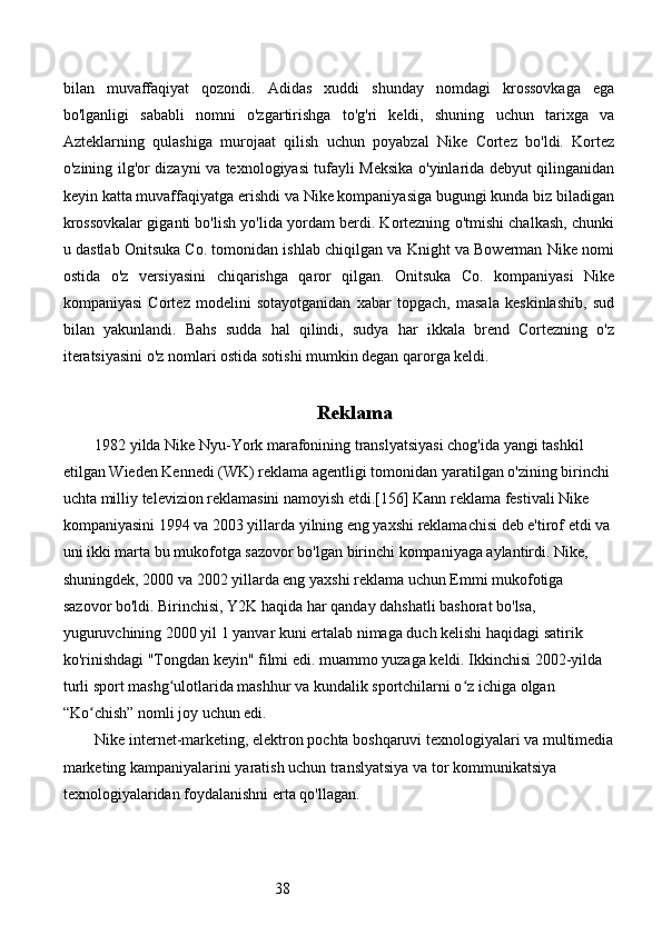 38bilan   muvaffaqiyat   qozondi.   Adidas   xuddi   shunday   nomdagi   krossovkaga   ega
bo'lganligi   sababli   nomni   o'zgartirishga   to'g'ri   keldi,   shuning   uchun   tarixga   va
Azteklarning   qulashiga   murojaat   qilish   uchun   poyabzal   Nike   Cortez   bo'ldi.   Kortez
o'zining ilg'or dizayni va texnologiyasi tufayli Meksika o'yinlarida debyut qilinganidan
keyin katta muvaffaqiyatga erishdi va Nike kompaniyasiga bugungi kunda biz biladigan
krossovkalar giganti bo'lish yo'lida yordam berdi. Kortezning o'tmishi chalkash, chunki
u dastlab Onitsuka Co. tomonidan ishlab chiqilgan va Knight va Bowerman Nike nomi
ostida   o'z   versiyasini   chiqarishga   qaror   qilgan.   Onitsuka   Co.   kompaniyasi   Nike
kompaniyasi   Cortez   modelini   sotayotganidan   xabar   topgach,   masala   keskinlashib,   sud
bilan   yakunlandi.   Bahs   sudda   hal   qilindi,   sudya   har   ikkala   brend   Cortezning   o'z
iteratsiyasini o'z nomlari ostida sotishi mumkin degan qarorga keldi.
Reklama
1982 yilda Nike Nyu-York marafonining translyatsiyasi chog'ida yangi tashkil 
etilgan Wieden Kennedi (WK) reklama agentligi tomonidan yaratilgan o'zining birinchi 
uchta milliy televizion reklamasini namoyish etdi.[156] Kann reklama festivali Nike 
kompaniyasini 1994 va 2003 yillarda yilning eng yaxshi reklamachisi deb e'tirof etdi va 
uni ikki marta bu mukofotga sazovor bo'lgan birinchi kompaniyaga aylantirdi. Nike, 
shuningdek, 2000 va 2002 yillarda eng yaxshi reklama uchun Emmi mukofotiga 
sazovor bo'ldi. Birinchisi, Y2K haqida har qanday dahshatli bashorat bo'lsa, 
yuguruvchining 2000 yil 1 yanvar kuni ertalab nimaga duch kelishi haqidagi satirik 
ko'rinishdagi "Tongdan keyin" filmi edi. muammo yuzaga keldi. Ikkinchisi 2002-yilda 
turli sport mashg ulotlarida mashhur va kundalik sportchilarni o z ichiga olgan ʻ ʻ
“Ko chish” nomli joy uchun edi.	
ʻ
Nike internet-marketing, elektron pochta boshqaruvi texnologiyalari va multimedia
marketing kampaniyalarini yaratish uchun translyatsiya va tor kommunikatsiya 
texnologiyalaridan foydalanishni erta qo'llagan. 