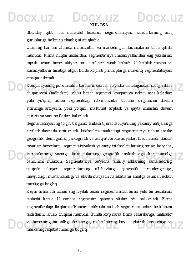 39 XULOSA.
Shunday   qilib,   biz   mahsulot   bozorini   segmentatsiyasi   xaridorlarning   aniq
guruhlariga bo'linish ekanligini aniqladik.
Ularning   har   biri   alohida   mahsulotlar   va   marketing   aralashmalarini   talab   qilishi
mumkin.   Firma   nuqtai   nazaridan,   segmentatsiya   imkoniyatlaridan   eng   yaxshisini
topish   uchun   bozor   aktyori   turli   usullarni   sinab   ko'radi.   U   ko'plab   mezon   va
xususiyatlarni  hisobga  olgan holda ko'plab printsiplarga muvofiq segmentatsiyani
amalga oshiradi.
Kompaniyaning potentsialini barcha mezonlar bo'yicha baholagandan so'ng, ishlab
chiqaruvchi   (tadbirkor)   ushbu   bozor   segmenti   kompaniya   uchun   mos   keladimi
yoki   yo'qmi,   ushbu   segmentdagi   iste'molchilar   talabini   o'rganishni   davom
ettirishga   arziydimi   yoki   yo'qmi,   ma'lumot   to'plash   va   qayta   ishlashni   davom
ettirish va vaqt sarflashni hal qiladi.
Segmentatsiyaning to'g'ri belgisini tanlash tijorat faoliyatining yakuniy natijalariga
sezilarli  darajada ta'sir  qiladi. Iste'molchi  marketingi  segmentatsiya  uchun asoslar
geografik, demografik, psixografik va xulq-atvor xususiyatlari hisoblanadi. Sanoat
tovarlari bozorlarini segmentatsiyalash yakuniy iste'molchilarning turlari bo'yicha,
xaridorlarning   vazniga   ko'ra,   ularning   geografik   joylashuviga   ko'ra   amalga
oshirilishi   mumkin.   Segmentatsiya   bo'yicha   tahliliy   ishlarning   samaradorligi
natijada   olingan   segmentlarning   o'lchovlarga   qanchalik   ta'minlanganligi,
mavjudligi, mustahkamligi va ularda maqsadli harakatlarni amalga oshirish uchun
mosligiga bog'liq.
Keyin firma o'zi uchun eng foydali bozor segmentlaridan birini yoki bir nechtasini
tanlashi   kerak.   U   qancha   segmentni   qamrab   olishni   o'zi   hal   qiladi.   Firma
segmentlardagi farqlarni e'tiborsiz qoldirishi va turli segmentlar uchun turli bozor
takliflarini ishlab chiqishi mumkin. Bunda ko'p narsa firma resurslariga, mahsulot
va   bozorning   bir   xilligi   darajasiga,   mahsulotning   hayot   aylanish   bosqichiga   va
marketing raqobatchilariga bog'liq. 