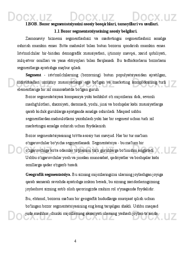 4I.BOB.  Bozor segmentatsiyasini asosiy bosqichlari, tamoyillari va usullari.
1.1 Bozor segmentatsiyasining asosiy belgilari.
Zamonaviy   biznesni   segmentlashsiz   va   marketingni   segmentlashsiz   amalga
oshirish   mumkin   emas.   Bitta   mahsulot   bilan   butun   bozorni   qondirish   mumkin   emas.
Iste'molchilar   bir-biridan   demografik   xususiyatlari,   ijtimoiy   mavqei,   xarid   qobiliyati,
xulq-atvor   omillari   va   yana   ehtiyojlari   bilan   farqlanadi.   Bu   tadbirkorlarni   bozorlarni
segmentlarga ajratishga majbur qiladi.
Segment   -   iste'molchilarning   (bozorning)   butun   populyatsiyasidan   ajratilgan,
individuallari   umumiy   xususiyatlarga   ega   bo'lgan   va   marketing   kompleksining   turli
elementlariga bir xil munosabatda bo'lgan guruh.
Bozor segmentatsiyasi kompaniya yoki tashkilot o'z mijozlarini didi, sevimli 
mashg'ulotlari, shaxsiyati, daromadi, yoshi, jinsi va boshqalar kabi xususiyatlarga 
qarab kichik guruhlarga ajratganda amalga oshiriladi. Maqsad ushbu 
segmentlardan mahsulotlarni yaxshilash yoki har bir segment uchun turli xil 
marketingni amalga oshirish uchun foydalanish.
Bozor segmentatsiyasining to'rtta asosiy turi mavjud. Har bir tur ma'lum 
o'zgaruvchilar bo'yicha segmentlanadi. Segmentatsiya - bu ma'lum bir 
o'zgaruvchiga ko'ra odamlar to'plamini turli guruhlarga bo'linishni anglatadi. 
Ushbu o'zgaruvchilar yosh va jinsdan munosabat, qadriyatlar va boshqalar kabi 
omillarga qadar o'zgarib turadi.
Geografik segmentatsiya.  Bu sizning mijozlaringizni ularning joylashgan joyiga 
qarab samarali ravishda ajratishga imkon beradi, bu sizning xaridorlaringizning 
joylashuvi sizning sotib olish qaroringizda muhim rol o'ynaganda foydalidir.
Bu, ehtimol, bozorni ma'lum bir geografik hududlarga murojaat qilish uchun 
bo'lingan bozor segmentatsiyasining eng keng tarqalgan shakli. Ushbu maqsad 
juda mashhur, chunki mijozlarning aksariyati ularning yashash joylari ta'sirida.