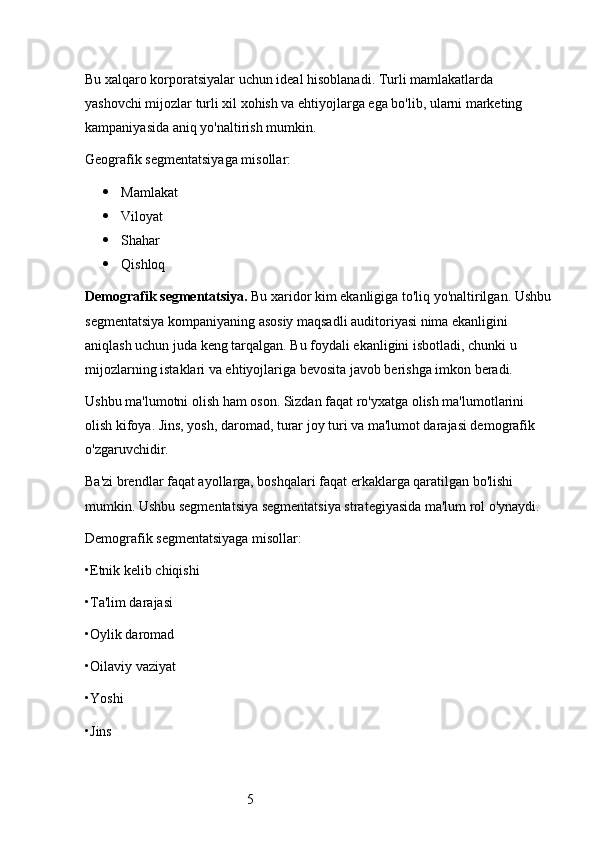 5Bu xalqaro korporatsiyalar uchun ideal hisoblanadi. Turli mamlakatlarda 
yashovchi mijozlar turli xil xohish va ehtiyojlarga ega bo'lib, ularni marketing 
kampaniyasida aniq yo'naltirish mumkin.
Geografik segmentatsiyaga misollar:
 Mamlakat
 Viloyat
 Shahar
 Qishloq
Demografik segmentatsiya.  Bu xaridor kim ekanligiga to'liq yo'naltirilgan. Ushbu
segmentatsiya kompaniyaning asosiy maqsadli auditoriyasi nima ekanligini 
aniqlash uchun juda keng tarqalgan. Bu foydali ekanligini isbotladi, chunki u 
mijozlarning istaklari va ehtiyojlariga bevosita javob berishga imkon beradi.
Ushbu ma'lumotni olish ham oson. Sizdan faqat ro'yxatga olish ma'lumotlarini 
olish kifoya. Jins, yosh, daromad, turar joy turi va ma'lumot darajasi demografik 
o'zgaruvchidir.
Ba'zi brendlar faqat ayollarga, boshqalari faqat erkaklarga qaratilgan bo'lishi 
mumkin. Ushbu segmentatsiya segmentatsiya strategiyasida ma'lum rol o'ynaydi.
Demografik segmentatsiyaga misollar:
•Etnik kelib chiqishi
•Ta'lim darajasi
•Oylik daromad
•Oilaviy vaziyat
•Yoshi
•Jins