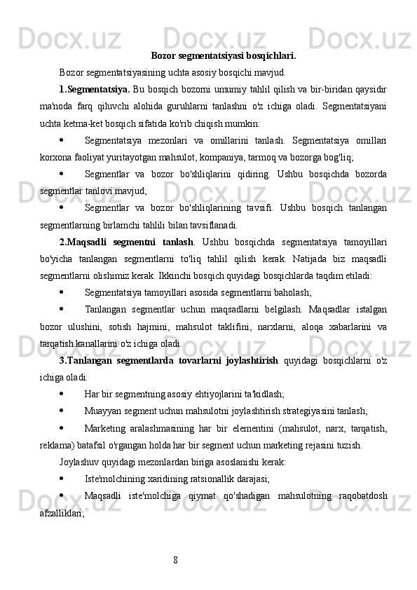 8Bozor segmentatsiyasi bosqichlari.
Bozor segmentatsiyasining uchta asosiy bosqichi mavjud.
1.Segmentatsiya.   Bu bosqich bozorni umumiy tahlil qilish va bir-biridan qaysidir
ma'noda   farq   qiluvchi   alohida   guruhlarni   tanlashni   o'z   ichiga   oladi.   Segmentatsiyani
uchta ketma-ket bosqich sifatida ko'rib chiqish mumkin:
 Segmentatsiya   mezonlari   va   omillarini   tanlash.   Segmentatsiya   omillari
korxona faoliyat yuritayotgan mahsulot, kompaniya, tarmoq va bozorga bog'liq;
 Segmentlar   va   bozor   bo'shliqlarini   qidiring.   Ushbu   bosqichda   bozorda
segmentlar tanlovi mavjud;
 Segmentlar   va   bozor   bo'shliqlarining   tavsifi.   Ushbu   bosqich   tanlangan
segmentlarning birlamchi tahlili bilan tavsiflanadi.
2.Maqsadli   segmentni   tanlash .   Ushbu   bosqichda   segmentatsiya   tamoyillari
bo'yicha   tanlangan   segmentlarni   to'liq   tahlil   qilish   kerak.   Natijada   biz   maqsadli
segmentlarni olishimiz kerak. Ikkinchi bosqich quyidagi bosqichlarda taqdim etiladi:
 Segmentatsiya tamoyillari asosida segmentlarni baholash;
 Tanlangan   segmentlar   uchun   maqsadlarni   belgilash.   Maqsadlar   istalgan
bozor   ulushini,   sotish   hajmini,   mahsulot   taklifini,   narxlarni,   aloqa   xabarlarini   va
tarqatish kanallarini o'z ichiga oladi.
3.Tanlangan   segmentlarda   tovarlarni   joylashtirish   quyidagi   bosqichlarni   o'z
ichiga oladi:
 Har bir segmentning asosiy ehtiyojlarini ta'kidlash;
 Muayyan segment uchun mahsulotni joylashtirish strategiyasini tanlash;
 Marketing   aralashmasining   har   bir   elementini   (mahsulot,   narx,   tarqatish,
reklama) batafsil o'rgangan holda har bir segment uchun marketing rejasini tuzish.
Joylashuv quyidagi mezonlardan biriga asoslanishi kerak:
 Iste'molchining xaridining ratsionallik darajasi;
 Maqsadli   iste'molchiga   qiymat   qo'shadigan   mahsulotning   raqobatdosh
afzalliklari; 