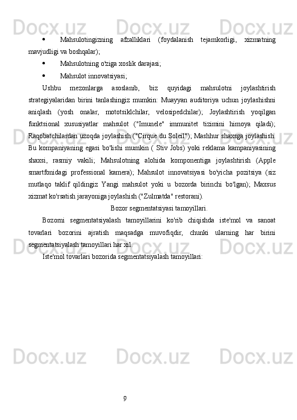 9 Mahsulotingizning   afzalliklari   (foydalanish   tejamkorligi,   xizmatning
mavjudligi va boshqalar);
 Mahsulotning o'ziga xoslik darajasi;
 Mahsulot innovatsiyasi;
Ushbu   mezonlarga   asoslanib,   biz   quyidagi   mahsulotni   joylashtirish
strategiyalaridan   birini   tanlashingiz   mumkin:   Muayyan   auditoriya   uchun   joylashishni
aniqlash   (yosh   onalar,   mototsiklchilar,   velosipedchilar);   Joylashtirish   yoqilgan
funktsional   xususiyatlar   mahsulot   ("Imunele"   immunitet   tizimini   himoya   qiladi);
Raqobatchilardan uzoqda joylashish ("Cirque du Soleil"); Mashhur shaxsga joylashish.
Bu   kompaniyaning   egasi   bo'lishi   mumkin   (   Stiv   Jobs)   yoki   reklama   kampaniyasining
shaxsi,   rasmiy   vakili;   Mahsulotning   alohida   komponentiga   joylashtirish   (Apple
smartfonidagi   professional   kamera);   Mahsulot   innovatsiyasi   bo'yicha   pozitsiya   (siz
mutlaqo   taklif   qildingiz   Yangi   mahsulot   yoki   u   bozorda   birinchi   bo'lgan);   Maxsus
xizmat ko'rsatish jarayoniga joylashish ("Zulmatda" restorani).
Bozor segmentatsiyasi tamoyillari.
Bozorni   segmentatsiyalash   tamoyillarini   ko'rib   chiqishda   iste'mol   va   sanoat
tovarlari   bozorini   ajratish   maqsadga   muvofiqdir,   chunki   ularning   har   birini
segmentatsiyalash tamoyillari har xil.
Iste'mol tovarlari bozorida segmentatsiyalash tamoyillari: 