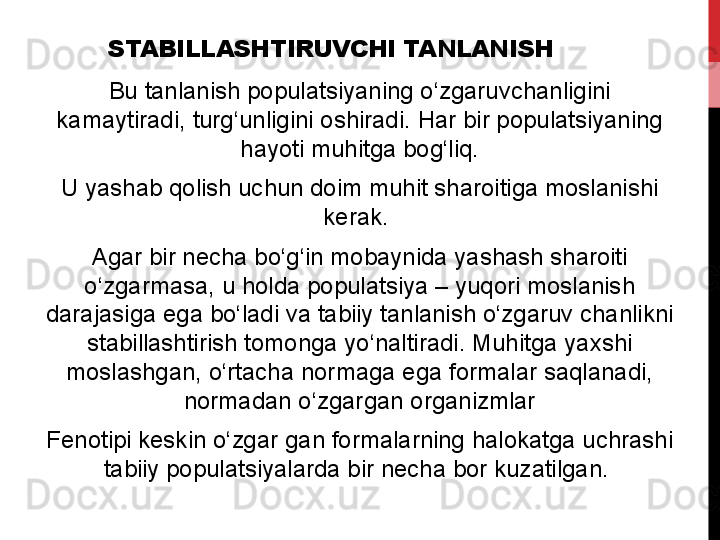 STABILLASHTIRUVCHI TANLANISH
Bu tanlanish	 populatsiyaning	 o‘zgaruvchanligini	 
kamaytiradi,	
 turg‘unligini	 oshiradi.	 Har	 bir	 populatsiyaning	 
hayoti	
 muhitga	 bog‘liq.
U	
 yashab	 qolish	 uchun	 doim	 muhit	 sharoitiga	 moslanishi	 
kerak.	
 
Agar	
 bir	 necha	 bo‘g‘in	 mobaynida	 yashash	 sharoiti	 
o‘zgarmasa,	
 u	 holda	 populatsiya	 –	 yuqori	 moslanish	 
darajasiga	
 ega	 bo‘ladi	 va	 tabiiy	 tanlanish	 o‘zgaruv	 chanlikni	 
stabillashtirish	
 tomonga	 yo‘naltiradi.	 Muhitga	 yaxshi	 
moslashgan,	
 o‘rtacha	 normaga	 ega	 formalar	 saqlanadi,	 
normadan	
 o‘zgargan	 organizmlar
Fenotipi	
 keskin	 o‘zgar	 gan	 formalarning	 halokatga	 uchrashi	 
tabiiy	
 populatsiyalarda	 bir	 necha	 bor	 kuzatilgan.	  