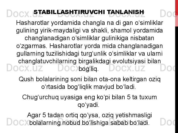 STABILLASHTIRUVCHI TANLANISH
Hasharotlar yordamida	 changla	 na	 di	 gan	 o‘simliklar	 
gulining	
 yirik-maydaligi	 va	 shakli,	 shamol	 yordamida	 
changlanadigan	
 o‘simliklar	 gulinikiga	 nisbatan	 
o‘zgarmas.	
 Hasharotlar	 yorda	 mida	 changlanadigan	 
gullarning	
 tuzilishidagi	 turg‘unlik	 o‘simliklar	 va	 ularni	 
changlatuvchilarning	
 birgalikdagi	 evolutsiyasi	 bilan	 
bog‘liq.	
 
Qush	
 bolalarining	 soni	 bilan	 ota-ona	 keltirgan	 oziq	 
o‘rtasida	
 bog‘liqlik	 mavjud	 bo‘ladi.	 
Chug‘urchuq	
 uyasiga	 eng	 ko‘pi	 bilan	 5	 ta	 tuxum	 
qo‘yadi.	
 
Agar	
 5	 tadan	 ortiq	 qo‘ysa,	 oziq	 yetishmasligi	 
bolalarning	
 nobud	 bo‘lishiga	 sabab	 bo‘ladi. 