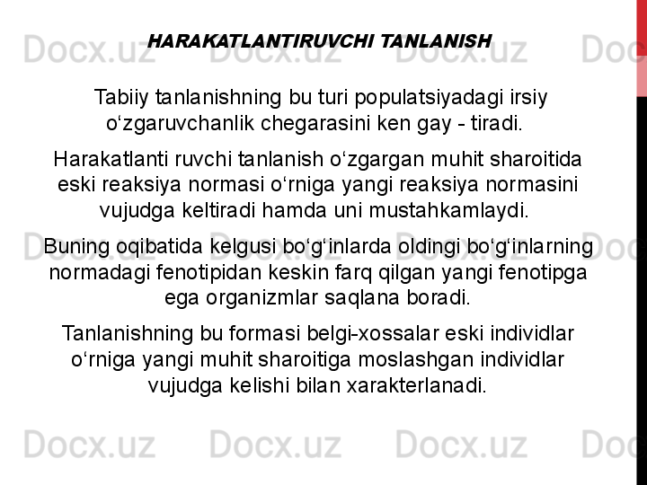 HARAKATLANTIRUVCHI TANLANISH   Tabiiy
 tanlanishning	 bu	 turi	 populatsiyadagi	 irsiy	 
o‘zgaruvchanlik	
 chegarasini	 ken	 gay	 - tiradi.	 
Harakatlanti	
 ruvchi	 tanlanish	 o‘zgargan	 muhit	 sharoitida	 
eski	
 reaksiya	 normasi	 o‘rniga	 yangi	 reaksiya	 normasini	 
vujudga	
 keltiradi	 hamda	 uni	 mustahkamlaydi.	 
Buning	
 oqibatida	 kelgusi	 bo‘g‘inlarda	 oldingi	 bo‘g‘inlarning	 
normadagi	
 fenotipidan	 keskin	 farq	 qilgan	 yangi	 fenotipga	 
ega	
 organizmlar	 saqlana	 boradi.
Tanlanishning	
 bu	 formasi	 belgi-xossalar	 eski	 individlar	 
o‘rniga	
 yangi	 muhit	 sharoitiga	 moslashgan	 individlar	 
vujudga	
 kelishi	 bilan	 xarakterlanadi. 