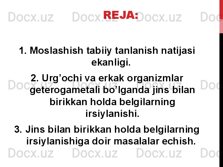 REJA:
1. Moslashish tabiiy tanlanish natijasi 
ekanligi. 
2. Urg’ochi va erkak organizmlar 
geterogametali bo’lganda jins bilan 
birikkan holda belgilarning 
irsiylanishi.
3. Jins bilan birikkan holda belgilarning 
irsiylanishiga doir masalalar echish.  