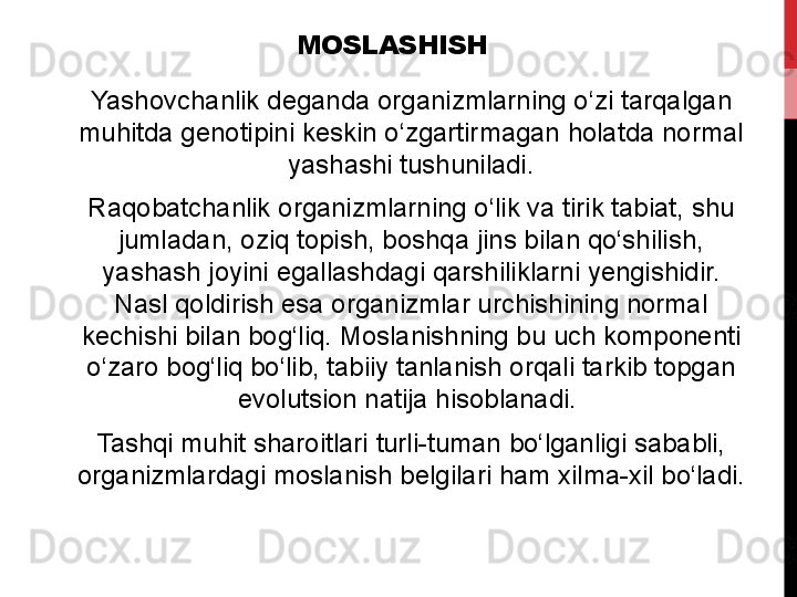 MOSLASHISH
Yashovchanlik deganda	 organizmlarning	 o‘zi	 tarqalgan	 
muhitda	
 genotipini	 keskin	 o‘zgartirmagan	 holatda	 normal	 
yashashi	
 tushuniladi.
Raqobatchanlik	
 organizmlarning	 o‘lik	 va	 tirik	 tabiat,	 shu	 
jumladan,	
 oziq	 topish,	 boshqa	 jins	 bilan	 qo‘shilish,	 
yashash	
 joyini	 egallashdagi	 qarshiliklarni	 yengishidir.	 
Nasl	
 qoldirish	 esa	 organizmlar	 urchishining	 normal	 
kechishi	
 bilan	 bog‘liq.	 Moslanishning	 bu	 uch	 komponenti	 
o‘zaro	
 bog‘liq	 bo‘lib,	 tabiiy	 tanlanish	 orqali	 tarkib	 topgan	 
evolutsion	
 natija	 hisoblanadi.	 
Tashqi	
 muhit	 sharoitlari	 turli-tuman	 bo‘lganligi	 sababli,	 
organizmlardagi	
 moslanish	 belgilari	 ham	 xilma-xil	 bo‘ladi. 