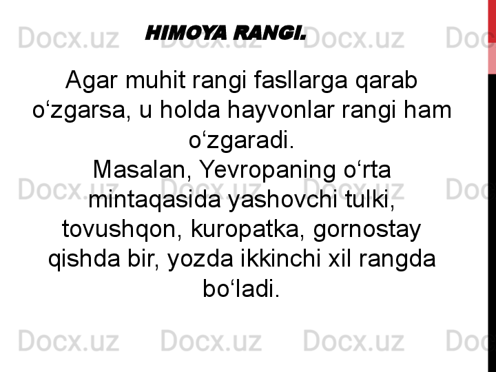 HIMOYA RANGI. Agar	
 muhit	 	rangi	 	fasllarga	 qarab	 
o‘zgarsa,	
 	u	 	holda	 	hayvonlar	 rangi	 	ham	 
o‘zgaradi.
Masalan,	
 Yevropaning	 o‘rta	 
mintaqasida	
 yashovchi	 	tulki,	 
tovushqon,	
 	kuropatka,	 	gornostay	 
qishda	
 	bir,	 yozda	 ikkinchi	 	xil	 rangda	 
bo‘ladi. 