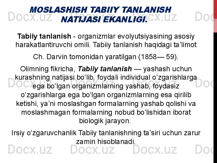 MOSLASHISH TABIIY TANLANISH 	
NATIJASI EKANLIGI. Tabiiy tanlanish  -	
 organizmlar	 evolyutsiyasining	 asosiy	 
harakatlantiruvchi	
 omili.	 Tabiiy	 tanlanish	 haqidagi	 ta limot	ʼ
  Ch.	
 Darvin	 tomonidan	 yaratilgan	 (1858—	 59).	 
Olimning	
 fikricha,	  Tabiiy tanlanish  —	 yashash	 uchun	 
kurashning	
 natijasi	 bo lib,	 foydali	 individual	 o zgarishlarga	 	ʻ ʻ
ega	
 bo lgan	 organizmlarning	 yashab,	 foydasiz	 	ʻ
o zgarishlarga	
 ega	 bo lgan	 organizmlarning	 esa	 qirilib	 	ʻ ʻ
ketishi,	
 ya ni	 moslashgan	 formalarning	 yashab	 qolishi	 va	 	ʼ
moslashmagan	
 formalarning	 nobud	 bo lishidan	 iborat	 	ʻ
biologik	
 jarayon.	 
Irsiy	
 o zgaruvchanlik	 Tabiiy	 tanlanishning	 ta siri	 uchun	 zarur	 	ʻ ʼ
zamin	
 hisoblanadi.