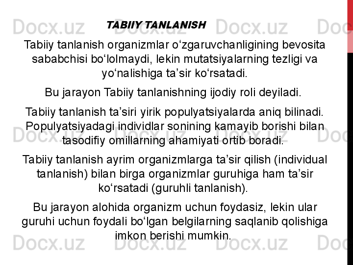 TABIIY TANLANISHTabiiy	
 tanlanish	 organizmlar	 o zgaruvchanligining	 bevosita	 	ʻ
sababchisi	
 bo lolmaydi,	 lekin	 mutatsiyalarning	 tezligi	 va	 	ʻ
yo nalishiga	
 ta sir	 ko rsatadi.	ʻ ʼ ʻ
Bu	
 jarayon	 Tabiiy	 tanlanishning	 ijodiy	 roli	 deyiladi.	 
Tabiiy	
 tanlanish	 ta siri	 yirik	 populyatsiyalarda	 aniq	 bilinadi.	 	ʼ
Populyatsiyadagi
 individlar	 sonining	 kamayib	 borishi	 bilan	 
tasodifiy	
 omillarning	 ahamiyati	 ortib	 boradi.	 
Tabiiy	
 tanlanish	 ayrim	 organizmlarga	 ta sir	 qilish	 (individual	 	ʼ
tanlanish)	
 bilan	 birga	 organizmlar	 guruhiga	 ham	 ta sir	 	ʼ
ko rsatadi	
 (guruhli	 tanlanish).	 	ʻ
Bu	
 jarayon	 alohida	 organizm	 uchun	 foydasiz,	 lekin	 ular	 
guruhi	
 uchun	 foydali	 bo lgan	 belgilarning	 saqlanib	 qolishiga	 	ʻ
imkon
 berishi	 mumkin.  