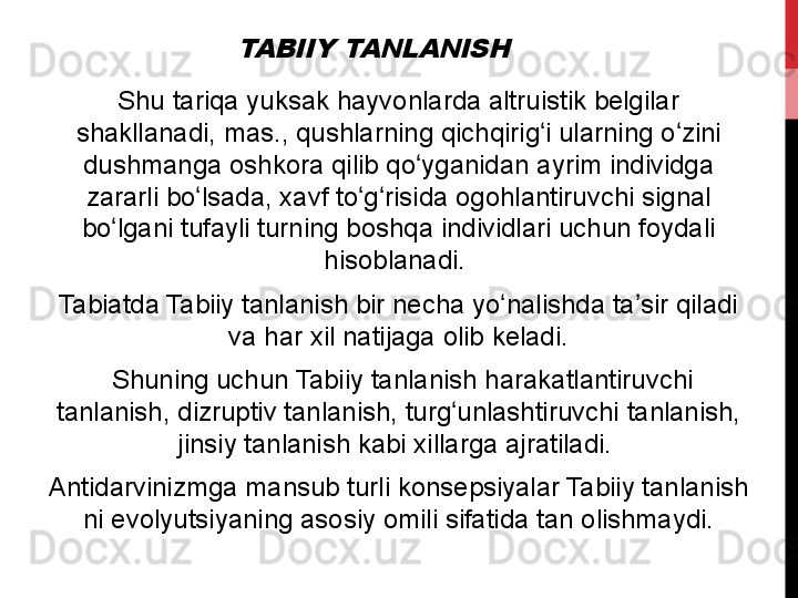 TABIIY TANLANISHShu	
 tariqa	 yuksak	 hayvonlarda	 altruistik	 belgilar	 
shakllanadi,	
 mas.,	 qushlarning	 qichqirig i	 ularning	 o zini	 	ʻ ʻ
dushmanga	
 oshkora	 qilib	 qo yganidan	 ayrim	 individga	 	ʻ
zararli	
 bo lsada,	 xavf	 to g risida	 ogohlantiruvchi	 signal	 	ʻ ʻ ʻ
bo lgani	
 tufayli	 turning	 boshqa	 individlari	 uchun	 foydali	 	ʻ
hisoblanadi.	
 
Tabiatda	
 Tabiiy	 tanlanish	 bir	 necha	 yo nalishda	 ta sir	 qiladi	 	ʻ ʼ
va	
 har	 xil	 natijaga	 olib	 keladi.
  Shuning	
 uchun	 Tabiiy	 tanlanish	 harakatlantiruvchi	 
tanlanish,	
 dizruptiv	 tanlanish,	 turg unlashtiruvchi	 tanlanish,	 	ʻ
jinsiy	
 tanlanish	 kabi	 xillarga	 ajratiladi.	 
Antidarvinizmga	
 mansub	 turli	 konsepsiyalar	 Tabiiy	 tanlanish	 
ni	
 evolyutsiyaning	 asosiy	 omili	 sifatida	 tan	 olishmaydi. 