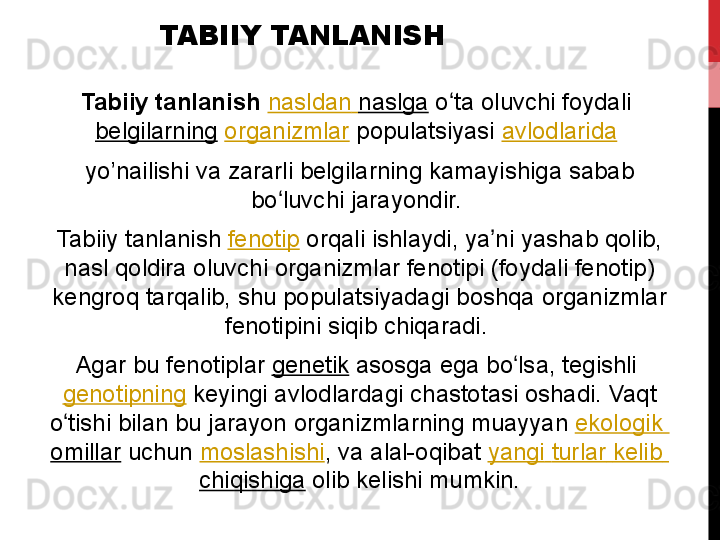 TABIIY TANLANISH
Tabiiy tanlanish   nasldan   naslga  o ta oluvchi	 foydali 	ʻ
belgilarning   organizmlar  populatsiyasi  avlodlarida  
yo’nailishi	
 va	 zararli	 belgilarning	 kamayishiga	 sabab	 
bo luvchi	
 jarayondir.	 	ʻ
Tabiiy	
 tanlanish  fenotip  orqali	 ishlaydi,	 ya ni	 yashab	 qolib,	 	ʼ
nasl	
 qoldira	 oluvchi	 organizmlar	 fenotipi	 (foydali	 fenotip)	 
kengroq	
 tarqalib,	 shu	 populatsiyadagi	 boshqa	 organizmlar	 
fenotipini	
 siqib	 chiqaradi.	 
Agar	
 bu	 fenotiplar  genetik  asosga	 ega	 bo lsa,	 tegishli 	ʻ
genotipning  keyingi	
 avlodlardagi	 chastotasi	 oshadi.	 Vaqt	 
o tishi	
 bilan	 bu	 jarayon	 organizmlarning	 muayyan 	ʻ ekologik  
omillar  uchun  moslashishi ,	
 va	 alal-oqibat  yangi   turlar   kelib  
chiqishiga  olib	
 kelishi	 mumkin. 