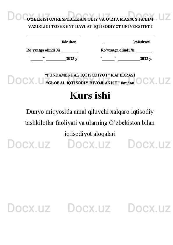 O’ZBEKISTON RESPUBLIKASI OLIY VA O’RTA MAXSUS TA’LIM
VAZIRLIGI TOSHKENT DAVLAT IQTISODIYOT UNIVERSITETI
__________________________
_______________ fakulteti ___________________________
_______________kafedrasi
Ro ’ yxatga olindi  №  ________ Ro ’ yxatga olindi  №  ________
“__ __ __” ____ ____ __2023 y. “__ __ __” ____ ____ ___2023  y .
“FUNDAMENTAL IQTISODIYOT”  KAFEDRASI
“GLOBAL IQTISODIY RIVOJLANISH”  fanidan
Kurs  ishi
Dunyo miqyosida amal qiluvchi xalqaro iqtisodiy
tashkilotlar faoliyati va ularning O’zbekiston bilan
iqtisodiyot aloqalari
       