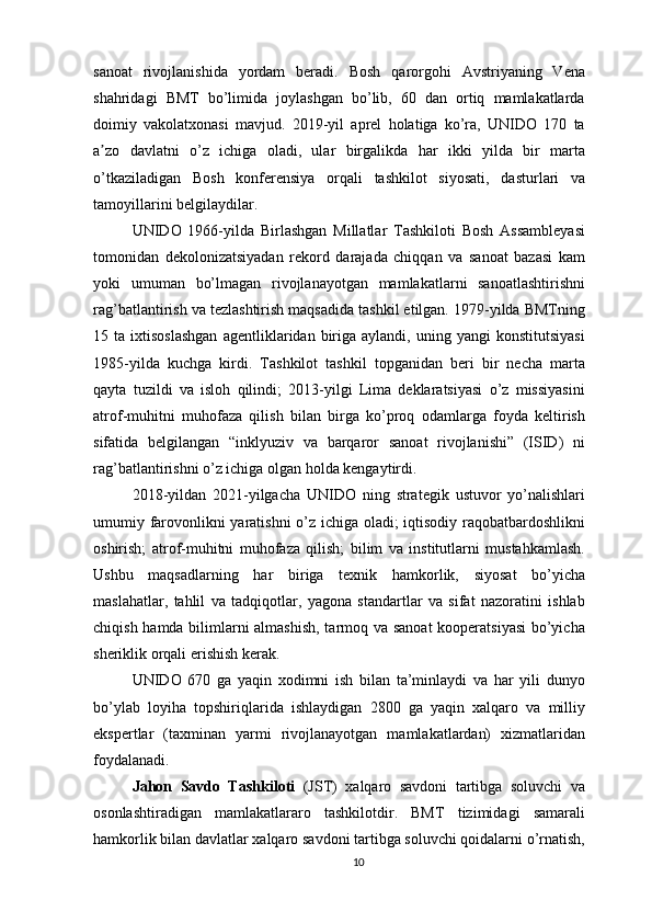 sanoat   rivojlanishida   yordam   beradi.   Bosh   qarorgohi   Avstriyaning   Vena
shahridagi   BMT   bo’limida   joylashgan   bo’lib,   60   dan   ortiq   mamlakatlarda
doimiy   vakolatxonasi   mavjud.   2019-yil   aprel   holatiga   ko’ra,   UNIDO   170   ta
a zo   davlatni   o’z   ichiga   oladi,   ular   birgalikda   har   ikki   yilda   bir   martaʼ
o’tkaziladigan   Bosh   konferensiya   orqali   tashkilot   siyosati,   dasturlari   va
tamoyillarini belgilaydilar.
UNIDO   1966-yilda   Birlashgan   Millatlar   Tashkiloti   Bosh   Assambleyasi
tomonidan   dekolonizatsiyadan   rekord   darajada   chiqqan   va   sanoat   bazasi   kam
yoki   umuman   bo’lmagan   rivojlanayotgan   mamlakatlarni   sanoatlashtirishni
rag’batlantirish va tezlashtirish maqsadida tashkil etilgan. 1979-yilda BMTning
15  ta   ixtisoslashgan   agentliklaridan  biriga  aylandi,   uning  yangi   konstitutsiyasi
1985-yilda   kuchga   kirdi.   Tashkilot   tashkil   topganidan   beri   bir   necha   marta
qayta   tuzildi   va   isloh   qilindi;   2013-yilgi   Lima   deklaratsiyasi   o’z   missiyasini
atrof-muhitni   muhofaza   qilish   bilan   birga   ko’proq   odamlarga   foyda   keltirish
sifatida   belgilangan   “inklyuziv   va   barqaror   sanoat   rivojlanishi”   (ISID)   ni
rag’batlantirishni o’z ichiga olgan holda kengaytirdi.
2018-yildan   2021-yilgacha   UNIDO   ning   strategik   ustuvor   yo’nalishlari
umumiy farovonlikni yaratishni  o’z ichiga oladi; iqtisodiy raqobatbardoshlikni
oshirish;   atrof-muhitni   muhofaza   qilish;   bilim   va   institutlarni   mustahkamlash.
Ushbu   maqsadlarning   har   biriga   texnik   hamkorlik,   siyosat   bo’yicha
maslahatlar,   tahlil   va   tadqiqotlar,   yagona   standartlar   va   sifat   nazoratini   ishlab
chiqish hamda bilimlarni almashish, tarmoq va sanoat kooperatsiyasi  bo’yicha
sheriklik orqali erishish kerak.
UNIDO   670   ga   yaqin   xodimni   ish   bilan   ta’minlaydi   va   har   yili   dunyo
bo’ylab   loyiha   topshiriqlarida   ishlaydigan   2800   ga   yaqin   xalqaro   va   milliy
ekspertlar   (taxminan   yarmi   rivojlanayotgan   mamlakatlardan)   xizmatlaridan
foydalanadi.
Jahon   Savdo   Tashkiloti   (JST)   xalqaro   savdoni   tartibga   soluvchi   va
osonlashtiradigan   mamlakatlararo   tashkilotdir.   BMT   tizimidagi   samarali
hamkorlik bilan davlatlar xalqaro savdoni tartibga soluvchi qoidalarni o’rnatish,
10 