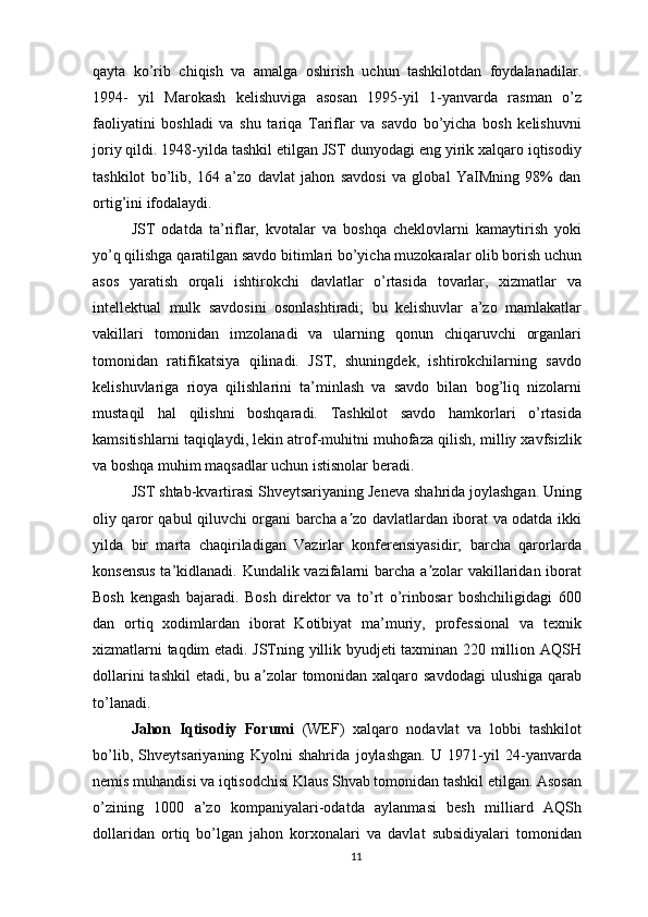 qayta   ko’rib   chiqish   va   amalga   oshirish   uchun   tashkilotdan   foydalanadilar.
1994-   yil   Marokash   kelishuviga   asosan   1995-yil   1-yanvarda   rasman   o’z
faoliyatini   boshladi   va   shu   tariqa   Tariflar   va   savdo   bo’yicha   bosh   kelishuvni
joriy qildi. 1948-yilda tashkil etilgan JST dunyodagi eng yirik xalqaro iqtisodiy
tashkilot   bo’lib,   164   a’zo   davlat   jahon   savdosi   va   global   YaIMning   98%   dan
ortig’ini ifodalaydi.
JST   odatda   ta’riflar,   kvotalar   va   boshqa   cheklovlarni   kamaytirish   yoki
yo’q qilishga qaratilgan savdo bitimlari bo’yicha muzokaralar olib borish uchun
asos   yaratish   orqali   ishtirokchi   davlatlar   o’rtasida   tovarlar,   xizmatlar   va
intellektual   mulk   savdosini   osonlashtiradi;   bu   kelishuvlar   a’zo   mamlakatlar
vakillari   tomonidan   imzolanadi   va   ularning   qonun   chiqaruvchi   organlari
tomonidan   ratifikatsiya   qilinadi.   JST,   shuningdek,   ishtirokchilarning   savdo
kelishuvlariga   rioya   qilishlarini   ta’minlash   va   savdo   bilan   bog’liq   nizolarni
mustaqil   hal   qilishni   boshqaradi.   Tashkilot   savdo   hamkorlari   o’rtasida
kamsitishlarni taqiqlaydi, lekin atrof-muhitni muhofaza qilish, milliy xavfsizlik
va boshqa muhim maqsadlar uchun istisnolar beradi.
JST shtab-kvartirasi Shveytsariyaning Jeneva shahrida joylashgan. Uning
oliy qaror qabul qiluvchi organi barcha a zo davlatlardan iborat va odatda ikkiʼ
yilda   bir   marta   chaqiriladigan   Vazirlar   konferensiyasidir;   barcha   qarorlarda
konsensus  ta’kidlanadi. Kundalik vazifalarni barcha a zolar vakillaridan iborat	
ʼ
Bosh   kengash   bajaradi.   Bosh   direktor   va   to’rt   o’rinbosar   boshchiligidagi   600
dan   ortiq   xodimlardan   iborat   Kotibiyat   ma’muriy,   professional   va   texnik
xizmatlarni taqdim etadi. JSTning yillik byudjeti taxminan 220 million AQSH
dollarini  tashkil  etadi, bu a zolar  tomonidan xalqaro savdodagi  ulushiga qarab	
ʼ
to’lanadi.
Jahon   Iqtisodiy   Forumi   (WEF)   xalqaro   nodavlat   va   lobbi   tashkilot
bo’lib,   Shveytsariyaning   Kyolni   shahrida   joylashgan.   U   1971-yil   24-yanvarda
nemis muhandisi va iqtisodchisi Klaus Shvab tomonidan tashkil etilgan. Asosan
o’zining   1000   a’zo   kompaniyalari-odatda   aylanmasi   besh   milliard   AQSh
dollaridan   ortiq   bo’lgan   jahon   korxonalari   va   davlat   subsidiyalari   tomonidan
11 
