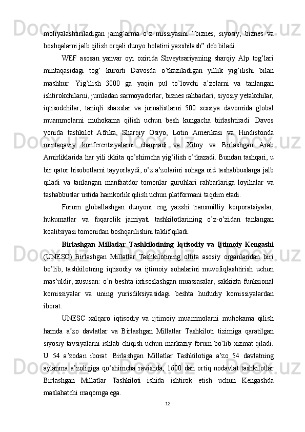 moliyalashtiriladigan   jamg’arma   o’z   missiyasini   “biznes,   siyosiy,   biznes   va
boshqalarni jalb qilish orqali dunyo holatini yaxshilash” deb biladi.
WEF   asosan   yanvar   oyi   oxirida   Shveytsariyaning   sharqiy   Alp   tog’lari
mintaqasidagi   tog’   kurorti   Davosda   o’tkaziladigan   yillik   yig’ilishi   bilan
mashhur.   Yig’ilish   3000   ga   yaqin   pul   to’lovchi   a’zolarni   va   tanlangan
ishtirokchilarni, jumladan sarmoyadorlar, biznes rahbarlari, siyosiy yetakchilar,
iqtisodchilar,   taniqli   shaxslar   va   jurnalistlarni   500   sessiya   davomida   global
muammolarni   muhokama   qilish   uchun   besh   kungacha   birlashtiradi.   Davos
yonida   tashkilot   Afrika,   Sharqiy   Osiyo,   Lotin   Amerikasi   va   Hindistonda
mintaqaviy   konferentsiyalarni   chaqiradi   va   Xitoy   va   Birlashgan   Arab
Amirliklarida har yili ikkita qo’shimcha yig’ilish o’tkazadi. Bundan tashqari, u
bir qator hisobotlarni tayyorlaydi, o’z a’zolarini sohaga oid tashabbuslarga jalb
qiladi   va   tanlangan   manfaatdor   tomonlar   guruhlari   rahbarlariga   loyihalar   va
tashabbuslar ustida hamkorlik qilish uchun platformani taqdim etadi.
Forum   globallashgan   dunyoni   eng   yaxshi   transmilliy   korporatsiyalar,
hukumatlar   va   fuqarolik   jamiyati   tashkilotlarining   o’z-o’zidan   tanlangan
koalitsiyasi tomonidan boshqarilishini taklif qiladi.
Birlashgan   Millatlar   Tashkilotining   Iqtisodiy   va   Ijtimoiy   Kengashi
(UNESC)   Birlashgan   Millatlar   Tashkilotining   oltita   asosiy   organlaridan   biri
bo’lib,   tashkilotning   iqtisodiy   va   ijtimoiy   sohalarini   muvofiqlashtirish   uchun
mas’uldir, xususan:  o’n beshta ixtisoslashgan muassasalar, sakkizta funksional
komissiyalar   va   uning   yurisdiksiyasidagi   beshta   hududiy   komissiyalardan
iborat.
UNESC   xalqaro   iqtisodiy   va   ijtimoiy   muammolarni   muhokama   qilish
hamda   a zo   davlatlar   va   Birlashgan   Millatlar   Tashkiloti   tizimiga   qaratilganʼ
siyosiy tavsiyalarni ishlab chiqish uchun markaziy forum bo’lib xizmat  qiladi.
U   54   a zodan   iborat.   Birlashgan   Millatlar   Tashkilotiga   a’zo   54   davlatning
ʼ
aylanma   a’zoligiga   qo’shimcha   ravishda,   1600   dan   ortiq   nodavlat   tashkilotlar
Birlashgan   Millatlar   Tashkiloti   ishida   ishtirok   etish   uchun   Kengashda
maslahatchi maqomga ega.
12 