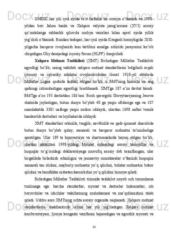 UNESC   har   yili   iyul   oyida   to’rt   haftalik   bir   sessiya   o’tkazadi   va   1998-
yildan   beri   Jahon   banki   va   Xalqaro   valyuta   jamg’armasi   (XVJ)   asosiy
qo’mitalariga   rahbarlik   qiluvchi   moliya   vazirlari   bilan   aprel   oyida   yillik
yig’ilish o’tkazadi. Bundan tashqari, har iyul oyida Kengash homiyligida 2030-
yilgacha   barqaror   rivojlanish   kun   tartibini   amalga   oshirish   jarayonini   ko’rib
chiqadigan Oliy darajadagi siyosiy forum (HLPF) chaqiriladi.
Xalqaro   Mehnat   Tashkiloti   (XMT)   Birlashgan   Millatlar   Tashkiloti
agentligi   bo’lib,   uning   vakolati   xalqaro   mehnat   standartlarini   belgilash   orqali
ijtimoiy   va   iqtisodiy   adolatni   rivojlantirishdan   iborat.   1919-yil   oktabrda
Millatlar   Ligasi   qoshida   tashkil   etilgan   bo’lib,   u   BMTning   birinchi   va   eng
qadimgi   ixtisoslashgan   agentligi   hisoblanadi.   XMTga   187   a’zo   davlat   kiradi:
BMTga a’zo 193 davlatdan 186 tasi. Bosh  qarorgohi Shveytsariyaning Jeneva
shahrida   joylashgan,   butun   dunyo   bo’ylab   40   ga   yaqin   ofislariga   ega   va   107
mamlakatda   3381   nafarga   yaqin   xodim   ishlaydi,   ulardan   1698   nafari   texnik
hamkorlik dasturlari va loyihalarida ishlaydi.
XMT  standartlari  erkinlik, tenglik, xavfsizlik va qadr-qimmat  sharoitida
butun   dunyo   bo’ylab   qulay,   samarali   va   barqaror   mehnatni   ta’minlashga
qaratilgan.   Ular   189   ta   konventsiya   va   shartnomalarda   bayon   etilgan   bo’lib,
ulardan   sakkiztasi   1998-yildagi   Mehnat   sohasidagi   asosiy   tamoyillar   va
huquqlar   to’g’risidagi   deklaratsiyaga   muvofiq   asosiy   deb   tasniflangan;   ular
birgalikda   birlashish   erkinligini   va   jamoaviy   muzokaralar   o’tkazish   huquqini
samarali tan olishni, majburiy mehnatni yo’q qilishni, bolalar mehnatini bekor
qilishni va bandlikka nisbatan kamsitishni yo’q qilishni himoya qiladi. 
Birlashgan  Millatlar  Tashkiloti  tizimida  tashkilot   noyob  uch  tomonlama
tuzilmaga   ega:   barcha   standartlar,   siyosat   va   dasturlar   hukumatlar,   ish
beruvchilar   va   ishchilar   vakillarining   muhokamasi   va   ma’qullanishini   talab
qiladi. Ushbu asos XMTning uchta asosiy organida saqlanadi: Xalqaro mehnat
standartlarini   shakllantirish   uchun   har   yili   yig’iladigan   Xalqaro   mehnat
konferentsiyasi;  Ijroiya kengashi  vazifasini  bajaradigan va agentlik siyosati  va
13 