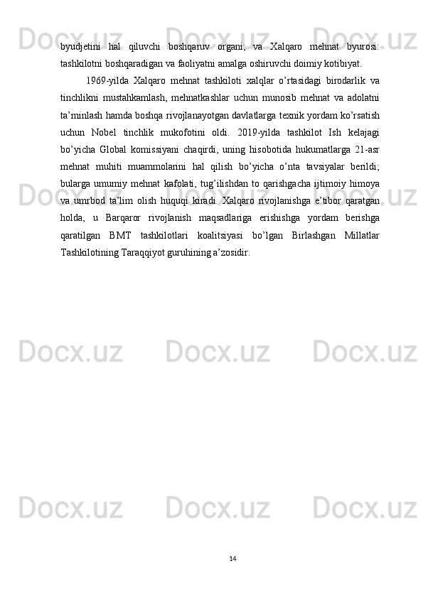 byudjetini   hal   qiluvchi   boshqaruv   organi;   va   Xalqaro   mehnat   byurosi:
tashkilotni boshqaradigan va faoliyatni amalga oshiruvchi doimiy kotibiyat.
1969-yilda   Xalqaro   mehnat   tashkiloti   xalqlar   o’rtasidagi   birodarlik   va
tinchlikni   mustahkamlash,   mehnatkashlar   uchun   munosib   mehnat   va   adolatni
ta’minlash hamda boshqa rivojlanayotgan davlatlarga texnik yordam ko’rsatish
uchun   Nobel   tinchlik   mukofotini   oldi.   2019-yilda   tashkilot   Ish   kelajagi
bo’yicha   Global   komissiyani   chaqirdi,   uning   hisobotida   hukumatlarga   21-asr
mehnat   muhiti   muammolarini   hal   qilish   bo’yicha   o’nta   tavsiyalar   berildi;
bularga   umumiy   mehnat   kafolati,   tug’ilishdan   to   qarishgacha   ijtimoiy   himoya
va   umrbod   ta’lim   olish   huquqi   kiradi.   Xalqaro   rivojlanishga   e’tibor   qaratgan
holda,   u   Barqaror   rivojlanish   maqsadlariga   erishishga   yordam   berishga
qaratilgan   BMT   tashkilotlari   koalitsiyasi   bo’lgan   Birlashgan   Millatlar
Tashkilotining Taraqqiyot guruhining a’zosidir.
14 