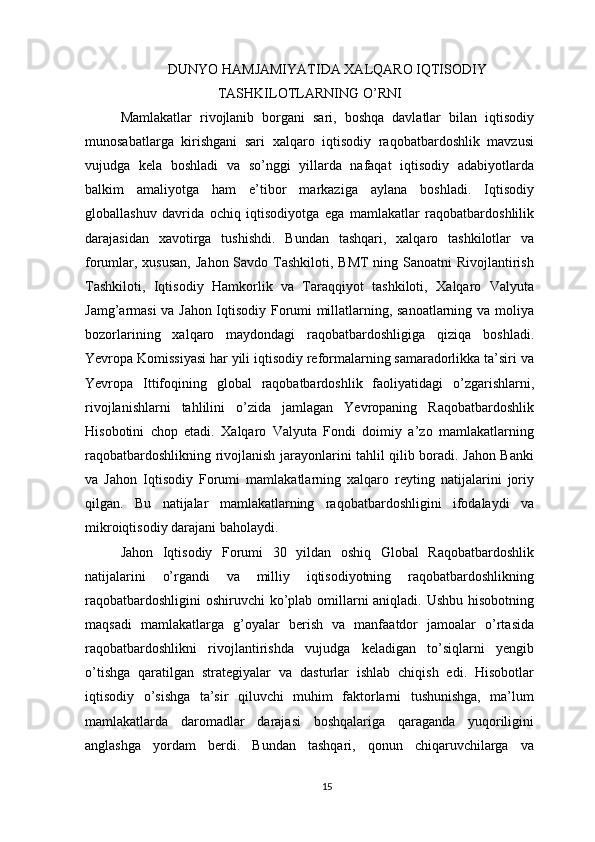 DUNYO HAMJAMIYATIDA XALQARO IQTISODIY
TASHKILOTLARNING O’RNI
Mamlakatlar   rivojlanib   borgani   sari,   boshqa   davlatlar   bilan   iqtisodiy
munosabatlarga   kirishgani   sari   xalqaro   iqtisodiy   raqobatbardoshlik   mavzusi
vujudga   kela   boshladi   va   so’nggi   yillarda   nafaqat   iqtisodiy   adabiyotlarda
balkim   amaliyotga   ham   e’tibor   markaziga   aylana   boshladi.   Iqtisodiy
globallashuv   davrida   ochiq   iqtisodiyotga   ega   mamlakatlar   raqobatbardoshlilik
darajasidan   xavotirga   tushishdi.   Bundan   tashqari,   xalqaro   tashkilotlar   va
forumlar, xususan,  Jahon Savdo Tashkiloti, BMT  ning Sanoatni  Rivojlantirish
Tashkiloti,   Iqtisodiy   Hamkorlik   va   Taraqqiyot   tashkiloti,   Xalqaro   Valyuta
Jamg’armasi va Jahon Iqtisodiy Forumi millatlarning, sanoatlarning va moliya
bozorlarining   xalqaro   maydondagi   raqobatbardoshligiga   qiziqa   boshladi.
Yevropa Komissiyasi har yili iqtisodiy reformalarning samaradorlikka ta’siri va
Yevropa   Ittifoqining   global   raqobatbardoshlik   faoliyatidagi   o’zgarishlarni,
rivojlanishlarni   tahlilini   o’zida   jamlagan   Yevropaning   Raqobatbardoshlik
Hisobotini   chop   etadi.   Xalqaro   Valyuta   Fondi   doimiy   a’zo   mamlakatlarning
raqobatbardoshlikning rivojlanish jarayonlarini tahlil qilib boradi. Jahon Banki
va   Jahon   Iqtisodiy   Forumi   mamlakatlarning   xalqaro   reyting   natijalarini   joriy
qilgan.   Bu   natijalar   mamlakatlarning   raqobatbardoshligini   ifodalaydi   va
mikroiqtisodiy darajani baholaydi.
Jahon   Iqtisodiy   Forumi   30   yildan   oshiq   Global   Raqobatbardoshlik
natijalarini   o’rgandi   va   milliy   iqtisodiyotning   raqobatbardoshlikning
raqobatbardoshligini  oshiruvchi ko’plab omillarni aniqladi. Ushbu hisobotning
maqsadi   mamlakatlarga   g’oyalar   berish   va   manfaatdor   jamoalar   o’rtasida
raqobatbardoshlikni   rivojlantirishda   vujudga   keladigan   to’siqlarni   yengib
o’tishga   qaratilgan   strategiyalar   va   dasturlar   ishlab   chiqish   edi.   Hisobotlar
iqtisodiy   o’sishga   ta’sir   qiluvchi   muhim   faktorlarni   tushunishga,   ma’lum
mamlakatlarda   daromadlar   darajasi   boshqalariga   qaraganda   yuqoriligini
anglashga   yordam   berdi.   Bundan   tashqari,   qonun   chiqaruvchilarga   va
15 