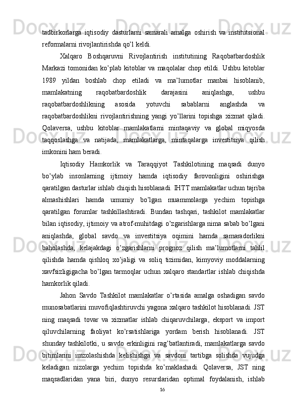 tadbirkorlarga   iqtisodiy   dasturlarni   samarali   amalga   oshirish   va   institutsional
reformalarni rivojlantirishda qo’l keldi. 
Xalqaro   Boshqaruvni   Rivojlantirish   institutining   Raqobatbardoshlik
Markazi   tomonidan   ko’plab   kitoblar   va   maqolalar   chop   etildi.   Ushbu   kitoblar
1989   yildan   boshlab   chop   etiladi   va   ma’lumotlar   manbai   hisoblanib,
mamlakatning   raqobatbardoshlik   darajasini   aniqlashga,   ushbu
raqobatbardoshlikning   asosida   yotuvchi   sabablarni   anglashda   va
raqobatbardoshlikni   rivojlantirishning   yangi   yo’llarini   topishga   xizmat   qiladi.
Qolaversa,   ushbu   kitoblar   mamlakatlarni   mintaqaviy   va   global   miqyosda
taqqoslashga   va   natijada,   mamlakatlarga,   mintaqalarga   investitsiya   qilish
imkonini ham beradi.
Iqtisodiy   Hamkorlik   va   Taraqqiyot   Tashkilotining   maqsadi   dunyo
bo’ylab   insonlarning   ijtimoiy   hamda   iqtisodiy   farovonligini   oshirishga
qaratilgan dasturlar ishlab chiqish hisoblanadi. IHTT mamlakatlar uchun tajriba
almashishlari   hamda   umumiy   bo’lgan   muammolarga   yechim   topishga
qaratilgan   forumlar   tashkillashtiradi.   Bundan   tashqari,   tashkilot   mamlakatlar
bilan iqtisodiy, ijtimoiy va atrof-muhitdagi o’zgarishlarga nima sabab bo’lgani
aniqlashda,   global   savdo   va   investitsiya   oqimini   hamda   samaradorlikni
baholashda,   kelajakdagi   o’zgarishlarni   prognoz   qilish   ma’lumotlarni   tahlil
qilishda   hamda   qishloq   xo’jaligi   va   soliq   tizimidan,   kimyoviy   moddalarning
xavfsizligigacha   bo’lgan   tarmoqlar   uchun   xalqaro   standartlar   ishlab   chiqishda
hamkorlik qiladi.
Jahon   Savdo   Tashkilot   mamlakatlar   o’rtasida   amalga   oshadigan   savdo
munosabatlarini muvofiqlashtiruvchi yagona xalqaro tashkilot hisoblanadi. JST
ning   maqsadi   tovar   va   xizmatlar   ishlab   chiqaruvchilarga,   eksport   va   import
qiluvchilarning   faoliyat   ko’rsatishlariga   yordam   berish   hisoblanadi.   JST
shunday   tashkilotki,   u   savdo   erkinligini   rag’batlantiradi,   mamlakatlarga   savdo
bitimlarini   imzolashishda   kelishishga   va   savdoni   tartibga   solishda   vujudga
keladigan   nizolarga   yechim   topishda   ko’maklashadi.   Qolaversa,   JST   ning
maqsadlaridan   yana   biri,   dunyo   resurslaridan   optimal   foydalanish,   ishlab
16 
