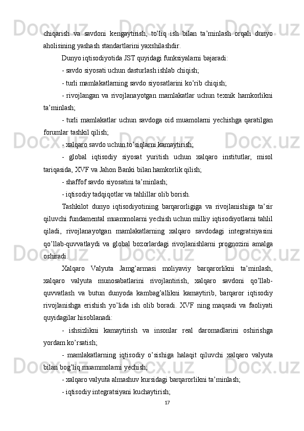chiqarish   va   savdoni   kengaytirish,   to’liq   ish   bilan   ta’minlash   orqali   dunyo
aholisining yashash standartlarini yaxshilashdir.
Dunyo iqtisodiyotida JST quyidagi funksiyalarni bajaradi:
- savdo siyosati uchun dasturlash ishlab chiqish;
- turli mamlakatlarning savdo siyosatlarini ko’rib chiqish;
-   rivojlangan   va   rivojlanayotgan   mamlakatlar   uchun   texnik   hamkorlikni
ta’minlash;
- turli mamlakatlar uchun savdoga oid muamolarni yechishga qaratilgan
forumlar tashkil qilish;
- xalqaro savdo uchun to’siqlarni kamaytirish;
-   global   iqtisodiy   siyosat   yuritish   uchun   xalqaro   institutlar,   misol
tariqasida, XVF va Jahon Banki bilan hamkorlik qilish;
- shaffof savdo siyosatini ta’minlash;
- iqtisodiy tadqiqotlar va tahlillar olib borish.
Tashkilot   dunyo   iqtisodiyotining   barqarorligiga   va   rivojlanishiga   ta’sir
qiluvchi fundamental muammolarni yechish uchun milliy iqtisodiyotlarni tahlil
qiladi,   rivojlanayotgan   mamlakatlarning   xalqaro   savdodagi   integratsiyasini
qo’llab-quvvatlaydi   va   global   bozorlardagi   rivojlanishlarni   prognozini   amalga
oshiradi. 
Xalqaro   Valyuta   Jamg’armasi   moliyaviy   barqarorlikni   ta’minlash,
xalqaro   valyuta   munosabatlarini   rivojlantirish,   xalqaro   savdoni   qo’llab-
quvvatlash   va   butun   dunyoda   kambag’allikni   kamaytirib,   barqaror   iqtisodiy
rivojlanishga   erishish   yo’lida   ish   olib   boradi.   XVF   ning   maqsadi   va   faoliyati
quyidagilar hisoblanadi:
-   ishsizlikni   kamaytirish   va   insonlar   real   daromadlarini   oshirishga
yordam ko’rsatish;
-   mamlakatlarning   iqtisodiy   o’sishiga   halaqit   qiluvchi   xalqaro   valyuta
bilan bog’liq muammolarni yechish;
- xalqaro valyuta almashuv kursidagi barqarorlikni ta’minlash;
- iqtisodiy integratsiyani kuchaytirish;
17 