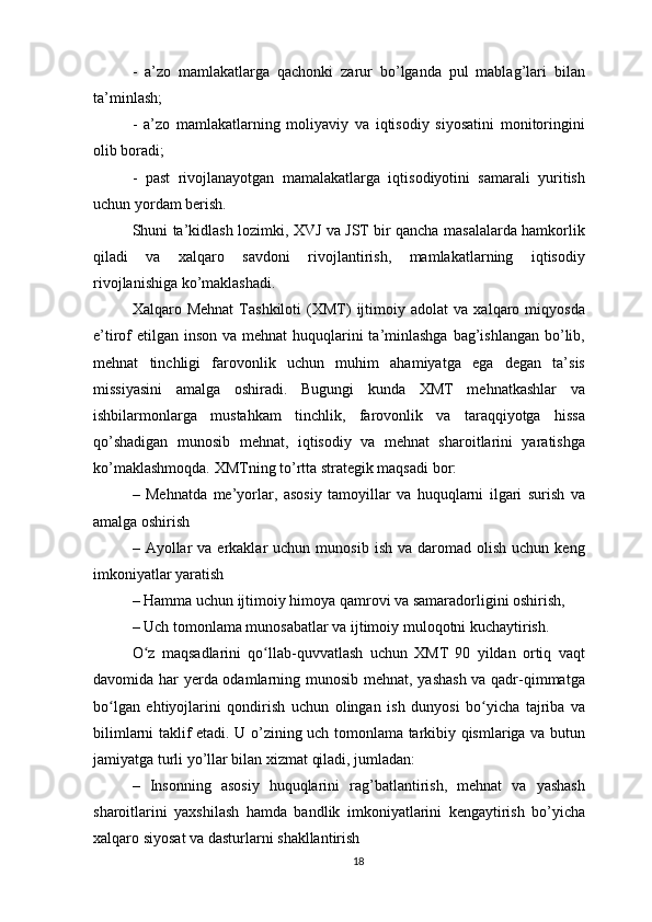 -   a’zo   mamlakatlarga   qachonki   zarur   bo’lganda   pul   mablag’lari   bilan
ta’minlash;
-   a’zo   mamlakatlarning   moliyaviy   va   iqtisodiy   siyosatini   monitoringini
olib boradi;
-   past   rivojlanayotgan   mamalakatlarga   iqtisodiyotini   samarali   yuritish
uchun yordam berish.
Shuni ta’kidlash lozimki, XVJ va JST bir qancha masalalarda hamkorlik
qiladi   va   xalqaro   savdoni   rivojlantirish,   mamlakatlarning   iqtisodiy
rivojlanishiga ko’maklashadi.
Xalqaro  Mehnat   Tashkiloti   (XMT)   ijtimoiy   adolat   va   xalqaro  miqyosda
e’tirof etilgan inson va mehnat  huquqlarini  ta’minlashga  bag’ishlangan  bo’lib,
mehnat   tinchligi   farovonlik   uchun   muhim   ahamiyatga   ega   degan   ta’sis
missiyasini   amalga   oshiradi.   Bugungi   kunda   XMT   mehnatkashlar   va
ishbilarmonlarga   mustahkam   tinchlik,   farovonlik   va   taraqqiyotga   hissa
qo’shadigan   munosib   mehnat,   iqtisodiy   va   mehnat   sharoitlarini   yaratishga
ko’maklashmoqda. XMTning to’rtta strategik maqsadi bor:
–   Mehnatda   me’yorlar,   asosiy   tamoyillar   va   huquqlarni   ilgari   surish   va
amalga oshirish
–  Ayollar  va   erkaklar  uchun  munosib   ish  va  daromad  olish  uchun   keng
imkoniyatlar yaratish
– Hamma uchun ijtimoiy himoya qamrovi va samaradorligini oshirish,
– Uch tomonlama munosabatlar va ijtimoiy muloqotni kuchaytirish.
O z   maqsadlarini   qo llab-quvvatlash   uchun   XMT   90   yildan   ortiq   vaqtʻ ʻ
davomida har yerda odamlarning munosib mehnat, yashash va qadr-qimmatga
bo lgan   ehtiyojlarini   qondirish   uchun   olingan   ish   dunyosi   bo yicha   tajriba   va	
ʻ ʻ
bilimlarni taklif etadi. U o’zining uch tomonlama tarkibiy qismlariga va butun
jamiyatga turli yo’llar bilan xizmat qiladi, jumladan:
–   Insonning   asosiy   huquqlarini   rag’batlantirish,   mehnat   va   yashash
sharoitlarini   yaxshilash   hamda   bandlik   imkoniyatlarini   kengaytirish   bo’yicha
xalqaro siyosat va dasturlarni shakllantirish
18 