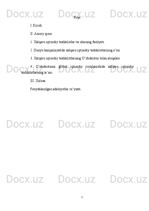Reja:
I. Kirish
II. Asosiy qism
1. Xalqaro iqtisodiy tashkilotlar va ularning faoliyati.
2. Dunyo hamjamiyatida xalqaro iqtisodiy tashkilotlarning o’rni.
3. Xalqaro iqtisodiy tashkilotlarning O’zbekiston bilan aloqalari.
4.   O’zbekistonni   global   iqtisodiy   rivojlanishida   xalqaro   iqtisodiy
tashkilotlarning ta’siri.
III. Xulosa
Fooydalanilgan adabiyotlar ro’yxati.
2 
