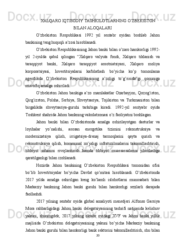 XALQARO IQTISODIY TASHKILOTLARNING O’ZBEKISTON
BILAN ALOQALARI
O’zbekiston   Respublikasi   1992   yil   sentabr   oyidan   boshlab   Jahon
bankining teng huquqli a’zosi hisoblanadi.
O’zbekiston Respublikasining Jahon banki bilan o’zaro hamkorligi 1992-
yil   2-iyulda   qabul   qilingan   “Xalqaro   valyuta   fondi,   Xalqaro   tiklanish   va
taraqqiyot   banki,   Xalqaro   taraqqiyot   assotsiatsiyasi,   Xalqaro   moliya
korporatsiyasi,   Investitsiyalarni   kafolatlash   bo’yicha   ko’p   tomonlama
agentlikda   O’zbekiston   Respublikasining   a’zoligi   to’g’risida”gi   qonuniga
muvofiq amalga oshiriladi.
O’zbekiston   Jahon   bankiga   a’zo   mamlakatlar   Ozarbayjon,   Qozog’iston,
Qirg’izston,   Polsha,   Serbiya,   Shveytsariya,   Tojikiston   va   Turkmaniston   bilan
birgalikda   shveytsariya-guruhi   tarkibiga   kiradi.   1992-yil   sentyabr   oyida
Toshkent shahrida Jahon bankning vakolatxonasi o’z faoliyatini boshlagan.
Jahon   banki   bilan   O’zbekistonda   amalga   oshirilayotgan   dasturlar   va
loyihalar   yo’nalishi,   asosan   energetika   tizimini   rekonstruksiya   va
modernizatsiya   qilish,   irrigatsiya-drenaj   tarmoqlarini   qayta   qurish   va
rekonstruksiya   qilish,   kommunal   xo’jaligi   infratuzilmalarini   takomillashtirish,
tibbiyot   sohasini   rivojlantirish   hamda   tibbiyot   muassassalarini   jihozlashga
qaratilganligi bilan izohlanadi.
Hozirda   Jahon   bankining   O’zbekiston   Respublikasi   tomonidan   ofisi
bo’lib   Investitsiyalar   bo’yicha   Davlat   qo’mitasi   hisoblanadi.   O’zbekistonda
2017   yilda   amalga   oshirilgan   keng   ko’lamli   islohotlarni   munosabati   bilan
Markaziy   bankning   Jahon   banki   guruhi   bilan   hamkorligi   sezilarli   darajada
faollashdi.
2017   yilning   sentabr   oyida   global   amaliyoti   menedjeri   Alfonso   Garsiya
Mora   rahbarligidagi   Jahon   banki   delegatsiyasining   tashrifi   natijasida   kelishuv
yakuni,   shuningdek,   2017   yilning   oktabr   oyidagi   XVF   va   Jahon   banki   yillik
majlisida   O’zbekiston   delegatsiyasining   yakuni   bo’yicha   Markaziy   bankning
Jahon banki guruhi bilan hamkorligi bank sektorini takomillashtirish, shu bilan
20