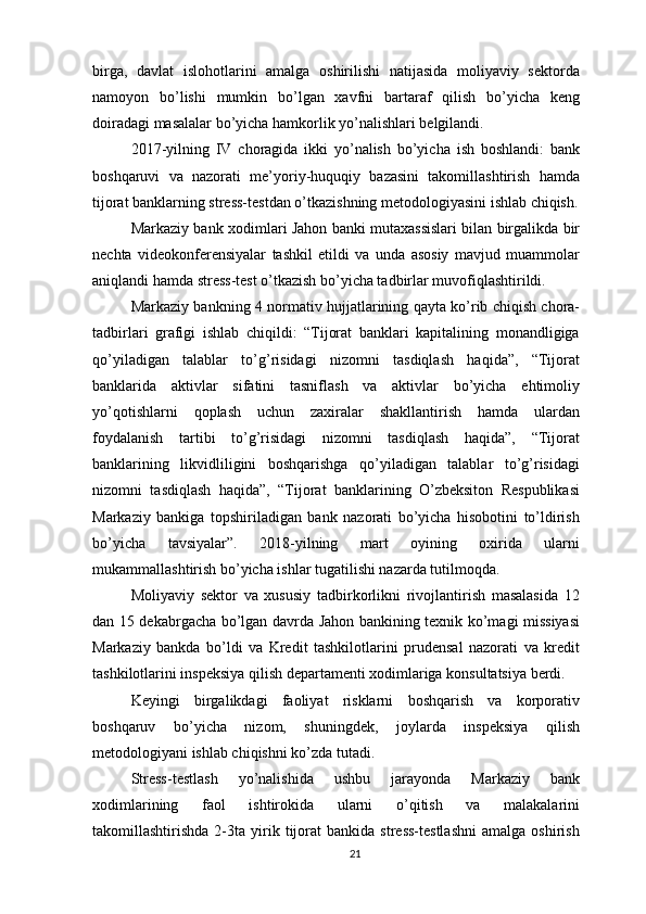 birga,   davlat   islohotlarini   amalga   oshirilishi   natijasida   moliyaviy   sektorda
namoyon   bo’lishi   mumkin   bo’lgan   xavfni   bartaraf   qilish   bo’yicha   keng
doiradagi masalalar bo’yicha hamkorlik yo’nalishlari belgilandi.
2017-yilning   IV   choragida   ikki   yo’nalish   bo’yicha   ish   boshlandi:   bank
boshqaruvi   va   nazorati   me’yoriy-huquqiy   bazasini   takomillashtirish   hamda
tijorat banklarning stress-testdan o’tkazishning metodologiyasini ishlab chiqish.
Markaziy bank xodimlari Jahon banki mutaxassislari bilan birgalikda bir
nechta   videokonferensiyalar   tashkil   etildi   va   unda   asosiy   mavjud   muammolar
aniqlandi hamda stress-test o’tkazish bo’yicha tadbirlar muvofiqlashtirildi.
Markaziy bankning 4 normativ hujjatlarining qayta ko’rib chiqish chora-
tadbirlari   grafigi   ishlab   chiqildi:   “Tijorat   banklari   kapitalining   monandligiga
qo’yiladigan   talablar   to’g’risidagi   nizomni   tasdiqlash   haqida”,   “Tijorat
banklarida   aktivlar   sifatini   tasniflash   va   aktivlar   bo’yicha   ehtimoliy
yo’qotishlarni   qoplash   uchun   zaxiralar   shakllantirish   hamda   ulardan
foydalanish   tartibi   to’g’risidagi   nizomni   tasdiqlash   haqida”,   “Tijorat
banklarining   likvidliligini   boshqarishga   qo’yiladigan   talablar   to’g’risidagi
nizomni   tasdiqlash   haqida”,   “Tijorat   banklarining   O’zbeksiton   Respublikasi
Markaziy   bankiga   topshiriladigan   bank   nazorati   bo’yicha   hisobotini   to’ldirish
bo’yicha   tavsiyalar”.   2018-yilning   mart   oyining   oxirida   ularni
mukammallashtirish bo’yicha ishlar tugatilishi nazarda tutilmoqda.
Moliyaviy   sektor   va   xususiy   tadbirkorlikni   rivojlantirish   masalasida   12
dan 15 dekabrgacha bo’lgan davrda Jahon bankining texnik ko’magi missiyasi
Markaziy   bankda   bo’ldi   va   Kredit   tashkilotlarini   prudensal   nazorati   va   kredit
tashkilotlarini inspeksiya qilish departamenti xodimlariga konsultatsiya berdi.
Keyingi   birgalikdagi   faoliyat   risklarni   boshqarish   va   korporativ
boshqaruv   bo’yicha   nizom,   shuningdek,   joylarda   inspeksiya   qilish
metodologiyani ishlab chiqishni ko’zda tutadi.
Stress-testlash   yo’nalishida   ushbu   jarayonda   Markaziy   bank
xodimlarining   faol   ishtirokida   ularni   o’qitish   va   malakalarini
takomillashtirishda   2-3ta   yirik   tijorat   bankida  stress-testlashni   amalga   oshirish
21 