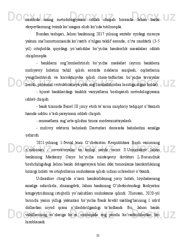 misolida   uning   metodologiyasini   ishlab   chiqish   borasida   Jahon   banki
ekspertlarining texnik ko’magini olish ko’zda tutilmoqda.
Bundan   tashqari,   Jahon   bankining   2017   yilning   sentabr   oyidagi   missiya
yakuni ma’lumotnomasida ko’rsatib o’tilgan taklif asosida, o’rta muddatli (3-5
yil)   istiqbolda   quyidagi   yo’nalishlar   bo’yicha   hamkorlik   masalalari   ishlab
chiqilmoqda:
-   banklarni   sog’lomlashtirish   bo’yicha   maslahat   (ayrim   banklarni
moliyaviy   holatini   tahlil   qilish   asosida   risklarni   aniqlash,   oqibatlarini
yengillashtirish   va   korrektirovka   qilish   chora-tadbirlari   bo’yicha   tavsiyalar
berish, potensial restruktizatsiya yoki sog’lomlashtirishni hisobga olgan holda).
-   tijorat   banklaridagi   tanklik   vaziyatlarni   boshqarish   metodologiyasini
ishlab chiqish
- bank tizimida Bazel III joriy etish ta’sirini miqdoriy tadqiqot o’tkazish
hamda ushbu o’tish jarayonini ishlab chiqish.
- omonatlarni sug’urta qilishni tizimi modernizatsiyalash
-   moliviy   sektorni   baholash   Dasturlari   doirasida   baholashni   amalga
oshirish.
2021-yilning   1-fevral   kuni   O’zbekiston   Respublikasi   Bosh   vazirining
o’rinbosari   -   investitsiyalar   va   tashqi   savdo   vaziri   S.Umurzakov   Jahon
bankining   Markaziy   Osiyo   bo’yicha   mintaqaviy   direktori   L.Burunchuk
boshchiligidagi Jahon banki delegatsiyasi bilan ikki tomonlama hamkorlikning
hozirgi holati va istiqbollarini muhokama qilish uchun uchrashuv o’tkazdi.
Uchrashuv   chog’ida   o’zaro   hamkorlikning   joriy   holati,   loyihalarning
amalga   oshirilishi,   shuningdek,   Jahon   bankining   O’zbekistondagi   faoliyatini
kengaytirishning   istiqbolli   yo’nalishlari   muhokama   qilindi.   Xususan,   2020-yil
birinchi   yarim   yilligi   yakunlari   bo’yicha   Bank   kredit   mablag’larining   1   mlrd
dollardan   ziyod   qismi   o’zlashtirilganligi   ta’kidlandi.   Bu,   Jahon   banki
vakillarining   so’zlariga   ko’ra,   mintaqada   eng   yaxshi   ko’rsatkichlardan   biri
hisoblanadi.
22 