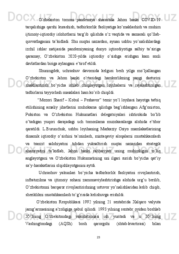   O’zbekiston   tomoni   pandemiya   sharoitida   Jahon   banki   COVID-19
tarqalishiga qarshi kurashish, tadbirkorlik faoliyatiga ko’maklashish va muhim
ijtimoiy-iqtisodiy   islohotlarni   targ’ib   qilishda   o’z   vaqtida   va   samarali   qo’llab-
quvvatlaganini   ta’kidladi.   Shu   nuqtai   nazardan,   aynan   ushbu   yo’nalishlardagi
izchil   ishlar   natijasida   pandemiyaning   dunyo   iqtisodiyotiga   salbiy   ta’siriga
qaramay,   O’zbekiston   2020-yilda   iqtisodiy   o’sishga   erishgan   kam   sonli
davlatlardan biriga aylangani e’tirof etildi.
  Shuningdek,   uchrashuv   davomida   kelgusi   besh   yilga   mo’ljallangan
O’zbekiston   va   Jahon   banki   o’rtasidagi   hamkorlikning   yangi   dasturini
shakllantirish   bo’yicha   ishlab   chiqilayotgan   loyihalarni   va   rejalashtirilgan
tadbirlarni tayyorlash masalalari ham ko’rib chiqildi.
  “Mozori  Sharif  – Kobul  – Peshavor” temir  yo’l loyihasi  hayotga tatbiq
etilishining   amaliy   jihatlarini   muhokama   qilishga   bag’ishlangan   Afg’oniston,
Pokiston   va   O’zbekiston   Hukumatlari   delegatsiyalari   ishtirokida   bo’lib
o’tadigan   yuqori   darajadagi   uch   tomonlama   muzokaralarga   alohida   e’tibor
qaratildi.   L.Burunchuk,   ushbu   loyihaning   Markaziy   Osiyo   mamlakatlarining
dinamik   iqtisodiy   o’sishini   ta’minlash,   mintaqaviy   aloqalarni   mustahkamlash
va   tranzit   salohiyatini   tubdan   yuksaltirish   nuqtai   nazaridan   strategik
ahamiyatini   ta’kidlab,   Jahon   banki   rahbariyati   uning   muhimligini   to’liq
anglayotgani   va   O’zbekiston   Hukumatining   uni   ilgari   surish   bo’yicha   qat’iy
sa’y-harakatlarini olqishlayotganini aytdi.
  Uchrashuv   yakunlari   bo’yicha   tadbirkorlik   faoliyatini   rivojlantirish,
infratuzilma   va   ijtimoiy   sohani   zamonaviylashtirishga   alohida   urg’u   berilib,
O’zbekistonni barqaror rivojlantirishning ustuvor yo’nalishlaridan kelib chiqib,
sheriklikni mustahkamlash to’g’risida kelishuvga erishildi.
O’zbekiston   Respublikasi   1992   yilning   21   sentabrida   Xalqaro   valyuta
jamg’armasining a’zoligiga qabul qilindi. 1993 yilning sentabr oyidan boshlab
XVJning   O’zbekitondagi   vakolatxonasi   ish   yuritadi   va   u   XVJning
Vashingtondagi   (AQSh)   bosh   qarorgohi   (shtab-kvartirasi)   bilan
23 