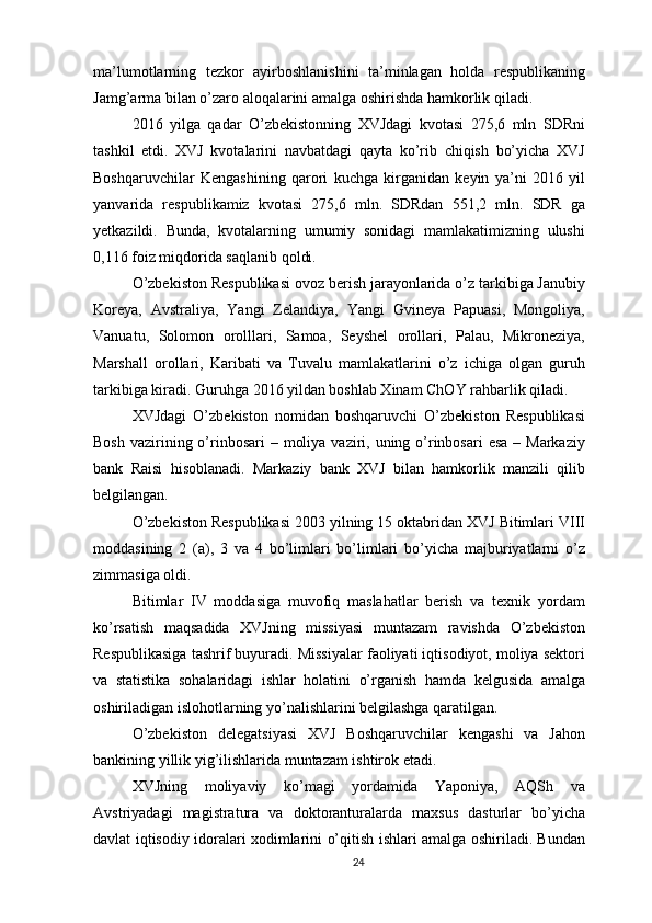 ma’lumotlarning   tezkor   ayirboshlanishini   ta’minlagan   holda   respublikaning
Jamg’arma bilan o’zaro aloqalarini amalga oshirishda hamkorlik qiladi.
2016   yilga   qadar   O’zbekistonning   XVJdagi   kvotasi   275,6   mln   SDRni
tashkil   etdi.   XVJ   kvotalarini   navbatdagi   qayta   ko’rib   chiqish   bo’yicha   XVJ
Boshqaruvchilar   Kengashining   qarori   kuchga   kirganidan   keyin   ya’ni   2016   yil
yanvarida   respublikamiz   kvotasi   275,6   mln.   SDRdan   551,2   mln.   SDR   ga
yetkazildi.   Bunda,   kvotalarning   umumiy   sonidagi   mamlakatimizning   ulushi
0,116 foiz miqdorida saqlanib qoldi.
O’zbekiston Respublikasi ovoz berish jarayonlarida o’z tarkibiga Janubiy
Koreya,   Avstraliya,   Yangi   Zelandiya,   Yangi   Gvineya   Papuasi,   Mongoliya,
Vanuatu,   Solomon   orolllari,   Samoa,   Seyshel   orollari,   Palau,   Mikroneziya,
Marshall   orollari,   Karibati   va   Tuvalu   mamlakatlarini   o’z   ichiga   olgan   guruh
tarkibiga kiradi. Guruhga 2016 yildan boshlab Xinam ChOY rahbarlik qiladi.
XVJdagi   O’zbekiston   nomidan   boshqaruvchi   O’zbekiston   Respublikasi
Bosh  vazirining o’rinbosari  – moliya  vaziri, uning o’rinbosari  esa  – Markaziy
bank   Raisi   hisoblanadi.   Markaziy   bank   XVJ   bilan   hamkorlik   manzili   qilib
belgilangan.
O’zbekiston Respublikasi 2003 yilning 15 oktabridan XVJ Bitimlari VIII
moddasining   2   (a),   3   va   4   bo’limlari   bo’limlari   bo’yicha   majburiyatlarni   o’z
zimmasiga oldi.
Bitimlar   IV   moddasiga   muvofiq   maslahatlar   berish   va   texnik   yordam
ko’rsatish   maqsadida   XVJning   missiyasi   muntazam   ravishda   O’zbekiston
Respublikasiga tashrif buyuradi. Missiyalar faoliyati iqtisodiyot, moliya sektori
va   statistika   sohalaridagi   ishlar   holatini   o’rganish   hamda   kelgusida   amalga
oshiriladigan islohotlarning yo’nalishlarini belgilashga qaratilgan.
O’zbekiston   delegatsiyasi   XVJ   Boshqaruvchilar   kengashi   va   Jahon
bankining yillik yig’ilishlarida muntazam ishtirok etadi.
XVJning   moliyaviy   ko’magi   yordamida   Yaponiya,   AQSh   va
Avstriyadagi   magistratura   va   doktoranturalarda   maxsus   dasturlar   bo’yicha
davlat iqtisodiy idoralari xodimlarini o’qitish ishlari amalga oshiriladi. Bundan
24 