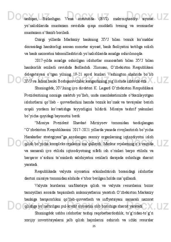 tashqari,   Birlashgan   Vena   institutida   (BVI)   makroiqtisodiy   siyosat
yo’nalishlarida   muntazam   ravishda   qisqa   muddatli   trening   va   seminarlar
muntazam o’tkazib boriladi.
Oxirgi   yillarda   Markaziy   bankning   XVJ   bilan   texnik   ko’maklar
doirasidagi  hamkorligi  asosan  monetar  siyosat,   bank  faoliyatini   tartibga  solish
va bank nazoratini takomillashtirish yo’nalishlarida amalga oshirilmoqda.
2017-yilda   amalga   oshirilgan   islohotlar   munosabati   bilan   XVJ   bilan
hamkorlik   sezilarli   ravishda   faollashdi.   Xususan,   O’zbekiston   Respublikasi
delegatsiyasi   o’tgan   yilning   19-21   aprel   kunlari   Vashington   shahrida   bo’lib
XVJ va Jahon banki Boshqaruvchilar kengashining yig’ilishida ishtirok etdi.
Shuningdek, XVJning ijro direktori K. Lagard O’zbekiston Respublikasi
Prezidentining   nomiga   maktub   yo’llab,   unda   mamlakatimizda   o’tkazilayotgan
islohotlarni   qo’llab   -   quvvatlashini   hamda   texnik   ko’mak   va   tavsiyalar   berish
orqali   yordam   ko’rsatishga   tayyorligini   bildirdi.   Missiya   tashrif   yakunlari
bo’yicha quyidagi bayonotni berdi:
“Missiya   Prezident   Shavkat   Mirziyoev   tomonidan   tasdiqlangan
“O’zbekiston Respublikasini  2017-2021 yillarda yanada rivojlantirish bo’yicha
Harakatlar   strategiyasi”ga   asoslangan   rasmiy   organlarning   iqtisodiyotni   isloh
qilish bo’yicha kompleks rejalarini ma’qullaydi. Mazkur rejalarning o’z vaqtida
va   samarali   ijro   etilishi   iqtisodiyotning   sifatli   ish   o’rinlari   barpo   etilishi   va
barqaror   o’sishini   ta’minlash   salohiyatini   sezilarli   darajada   oshishiga   sharoit
yaratadi.
Respublikada   valyuta   siyosatini   erkinlashtirish   borasidagi   islohotlar
dasturi missiya tomonidan alohida e’tibor berilgan holda ma’qullandi.
Valyuta   kurslarini   unifikatsiya   qilish   va   valyuta   resurslarini   bozor
tamoyillari   asosida   taqsimlash   imkoniyatlarini   yaratish   O’zbekiston   Markaziy
bankiga   barqarorlikni   qo’llab-quvvatlash   va   inflyatsiyani   samarali   nazorat
qilishga yo’naltirilgan pul-kredit siyosatini olib borishiga sharoit yaratadi.
Shuningdek   ushbu   islohotlar   tashqi   raqobatbardoshlik,   to’g’ridan-to’g’ri
xorijiy   investitsiyalarni   jalb   qilish   hajmlarini   oshirish   va   ichki   resurslar
25 