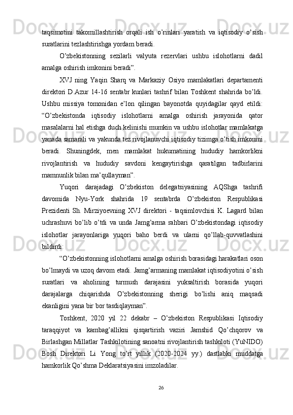 taqsimotini   takomillashtirish   orqali   ish   o’rinlari   yaratish   va   iqtisodiy   o’sish
suratlarini tezlashtirishga yordam beradi.
O’zbekistonning   sezilarli   valyuta   rezervlari   ushbu   islohotlarni   dadil
amalga oshirish imkonini beradi”.
XVJ   ning   Yaqin   Sharq   va   Markaziy   Osiyo   mamlakatlari   departamenti
direktori   D.Azur   14-16   sentabr   kunlari   tashrif   bilan   Toshkent   shahrida   bo’ldi.
Ushbu   missiya   tomonidan   e’lon   qilingan   bayonotda   quyidagilar   qayd   etildi:
“O’zbekistonda   iqtisodiy   islohotlarni   amalga   oshirish   jarayonida   qator
masalalarni hal etishga duch kelinishi mumkin va ushbu islohotlar mamlakatga
yanada samarali va yakunda tez rivojlanuvchi iqtisodiy tizimga o’tish imkonini
beradi.   Shuningdek,   men   mamlakat   hukumatining   hududiy   hamkorlikni
rivojlantirish   va   hududiy   savdoni   kengaytirishga   qaratilgan   tadbirlarini
mamnunlik bilan ma’qullayman”.
Yuqori   darajadagi   O’zbekiston   delegatsiyasining   AQShga   tashrifi
davomida   Nyu-York   shahrida   19   sentabrda   O’zbekiston   Respublikasi
Prezidenti   Sh.   Mirziyoevning   XVJ   direktori   -   taqsimlovchisi   K.   Lagard   bilan
uchrashuvi   bo’lib   o’tdi   va   unda   Jamg’arma   rahbari   O’zbekistondagi   iqtisodiy
islohotlar   jarayonlariga   yuqori   baho   berdi   va   ularni   qo’llab-quvvatlashini
bildirdi:
“O’zbekistonning islohotlarni amalga oshirish borasidagi harakatlari oson
bo’lmaydi va uzoq davom etadi. Jamg’armaning mamlakat iqtisodiyotini o’sish
suratlari   va   aholining   turmush   darajasini   yuksaltirish   borasida   yuqori
darajalarga   chiqarishda   O’zbekistonning   sherigi   bo’lishi   aniq   maqsadi
ekanligini yana bir bor tasdiqlayman”.
Toshkent,   2020   yil   22   dekabr   –   O’zbekiston   Respublikasi   Iqtisodiy
taraqqiyot   va   kambag’allikni   qisqartirish   vaziri   Jamshid   Qo’chqorov   va
Birlashgan Millatlar Tashkilotining sanoatni rivojlantirish tashkiloti (YuNIDO)
Bosh   Direktori   Li   Yong   to’rt   yillik   (2020-2024   yy.)   dastlabki   muddatga
hamkorlik Qo’shma Deklaratsiyasini imzoladilar.
26 
