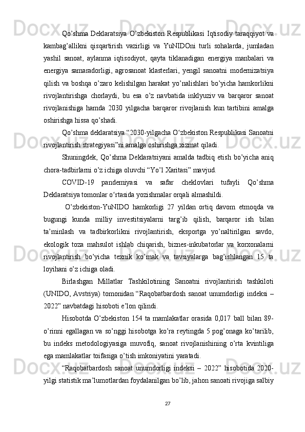 Qo’shma   Deklaratsiya   O’zbekiston   Respublikasi   Iqtisodiy   taraqqiyot   va
kambag’allikni   qisqartirish   vazirligi   va   YuNIDOni   turli   sohalarda,   jumladan
yashil   sanoat,   aylanma   iqtisodiyot,   qayta   tiklanadigan   energiya   manbalari   va
energiya   samaradorligi,   agrosanoat   klasterlari,   yengil   sanoatni   modernizatsiya
qilish va boshqa o’zaro kelishilgan harakat yo’nalishlari  bo’yicha hamkorlikni
rivojlantirishga   chorlaydi,   bu   esa   o’z   navbatida   inklyuziv   va   barqaror   sanoat
rivojlanishiga   hamda   2030   yilgacha   barqaror   rivojlanish   kun   tartibini   amalga
oshirishga hissa qo’shadi.
Qo’shma deklaratsiya “2030-yilgacha O zbekiston Respublikasi Sanoatniʻ
rivojlantirish strategiyasi”ni amalga oshirishga xizmat qiladi.
Shuningdek,  Qo’shma   Deklaratsiyani   amalda   tadbiq  etish   bo’yicha   aniq
chora-tadbirlarni o’z ichiga oluvchi “Yo’l Xaritasi” mavjud.
COVID-19   pandemiyasi   va   safar   cheklovlari   tufayli   Qo’shma
Deklaratsiya tomonlar o rtasida yozishmalar orqali almashildi.	
ʻ
  O’zbekiston-YuNIDO   hamkorligi   27   yildan   ortiq   davom   etmoqda   va
bugungi   kunda   milliy   investitsiyalarni   targ’ib   qilish,   barqaror   ish   bilan
ta’minlash   va   tadbirkorlikni   rivojlantirish,   eksportga   yo’naltirilgan   savdo,
ekologik   toza   mahsulot   ishlab   chiqarish,   biznes-inkubatorlar   va   korxonalarni
rivojlantirish   bo’yicha   texnik   ko’mak   va   tavsiyalarga   bag’ishlangan   15   ta
loyihani o’z ichiga oladi.
Birlashgan   Millatlar   Tashkilotining   Sanoatni   rivojlantirish   tashkiloti
(UNIDO, Avstriya)  tomonidan “Raqobatbardosh  sanoat  unumdorligi  indeksi  –
2022” navbatdagi hisoboti e’lon qilindi.
Hisobotda   O’zbekiston   154   ta   mamlakatlar   orasida   0,017   ball   bilan   89-
o’rinni egallagan va so’nggi hisobotga ko’ra reytingda 5 pog’onaga ko’tarilib,
bu   indeks   metodologiyasiga   muvofiq,   sanoat   rivojlanishining   o’rta   kvintiliga
ega mamlakatlar toifasiga o’tish imkoniyatini yaratadi.
“Raqobatbardosh   sanoat   unumdorligi   indeksi   –   2022”   hisobotida   2020-
yilgi statistik ma’lumotlardan foydalanilgan bo’lib, jahon sanoati rivojiga salbiy
27 