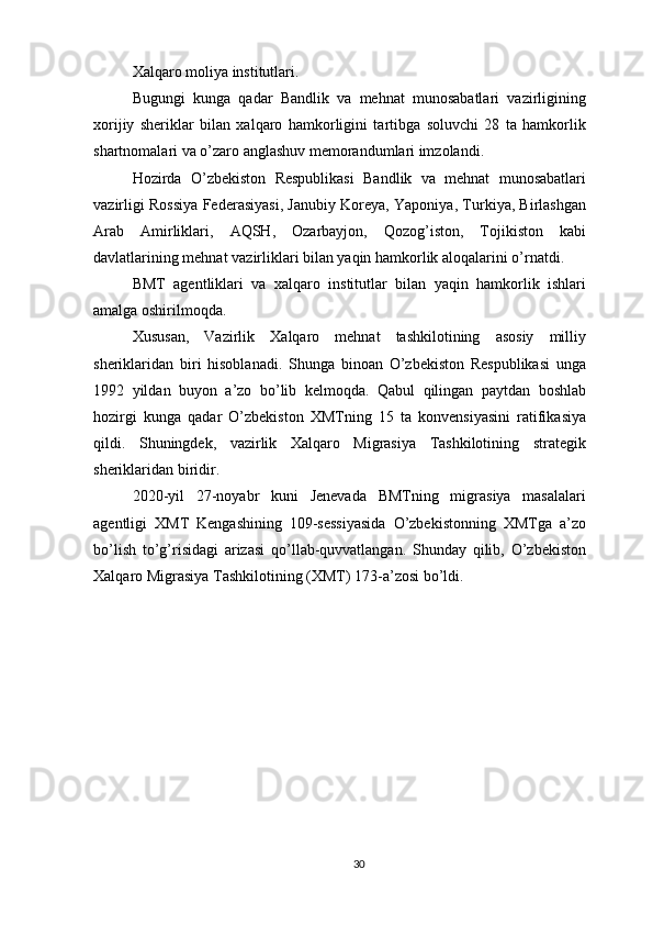 Xalqaro moliya institutlari.
Bugungi   kunga   qadar   Bandlik   va   mehnat   munosabatlari   vazirligining
xorijiy   sheriklar   bilan   xalqaro   hamkorligini   tartibga   soluvchi   28   ta   hamkorlik
shartnomalari va o’zaro anglashuv memorandumlari imzolandi.
Hozirda   O’zbekiston   Respublikasi   Bandlik   va   mehnat   munosabatlari
vazirligi Rossiya Federasiyasi, Janubiy Koreya, Yaponiya, Turkiya, Birlashgan
Arab   Amirliklari,   AQSH,   Ozarbayjon,   Qozog’iston,   Tojikiston   kabi
davlatlarining mehnat vazirliklari bilan yaqin hamkorlik aloqalarini o’rnatdi.
BMT   agentliklari   va   xalqaro   institutlar   bilan   yaqin   hamkorlik   ishlari
amalga oshirilmoqda.
Xususan,   Vazirlik   Xalqaro   mehnat   tashkilotining   asosiy   milliy
sheriklaridan   biri   hisoblanadi.   Shunga   binoan   O’zbekiston   Respublikasi   unga
1992   yildan   buyon   a’zo   bo’lib   kelmoqda.   Qabul   qilingan   paytdan   boshlab
hozirgi   kunga   qadar   O’zbekiston   XMTning   15   ta   konvensiyasini   ratifikasiya
qildi.   Shuningdek,   vazirlik   Xalqaro   Migrasiya   Tashkilotining   strategik
sheriklaridan biridir.
2020-yil   27-noyabr   kuni   Jenevada   BMTning   migrasiya   masalalari
agentligi   XMT   Kengashining   109-sessiyasida   O’zbekistonning   XMTga   a’zo
bo’lish   to’g’risidagi   arizasi   qo’llab-quvvatlangan.   Shunday   qilib,   O’zbekiston
Xalqaro Migrasiya Tashkilotining (XMT) 173-a’zosi bo’ldi.
30 
