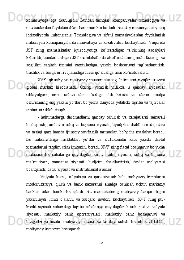 xomashyoga   ega   ekanligidir.   Bundan   tashqari,   kompaniyalar   texnologiya   va
nou xaulardan foydalanishlari ham mumkin bo’ladi. Bunday imkoniyatlar yopiq
iqtisodiyotda   imkonsizdir.   Texnologiya   va   sifatli   xomashyolardan   foydalanish
imkoniyati komapaniyalarda innovatsiya va kreativlikni kuchaytiradi. Yuqorida
JST   ning   mamalakatlar   iqtisodiyotiga   ko’rsatadigan   ta’sirining   asosiylari
keltirildi, bundan tashqari JST mamlakatlarda atrof-muhitning muhofazasiga va
sog’likni   saqlash   tizimini   yaxshilashga,   yaxshi   boshqaruvni   rag’batlantirish,
tinchlik va barqaror rivojlanishga hissa qo’shishga ham ko’maklashadi.
XVF   iqtisodiy   va   moliyaviy   muammolardagi   bilimlarni   rivojlantiruvchi
global   markaz   hisoblanadi.   Oxirgi   yetmish   yillikda   u   qanday   siyosatlar
ishlayotgani,   nima   uchun   ular   o’sishga   olib   kelishi   va   ularni   amalga
oshirishning eng yaxshi yo’llari bo’yicha dunyoda yetakchi tajriba va tajribalar
omborini ishlab chiqdi. 
-   hukumatlarga   daromadlarni   qanday   oshirish   va   xarajatlarni   samarali
boshqarish,   jumladan   soliq   va   bojxona   siyosati,   byudjetni   shakllantirish,   ichki
va   tashqi   qarz   hamda   ijtimoiy   xavfsizlik   tarmoqlari   bo’yicha   maslahat   beradi.
Bu   hukumatlarga   maktablar,   yo’llar   va   shifoxonalar   kabi   yaxshi   davlat
xizmatlarini taqdim etish imkonini beradi. XVF ning fiscal boshqaruv bo’yicha
mutaxassislik   sohalariga   quyidagilar   kiradi:   soliq   siyosati,   soliq   va   bojxona
ma’muriyati,   xarajatlar   siyosati,   budjetni   shakllantirish,   davlat   moliyasini
boshqarish, fiscal siyosat va institutsional asoslar.
-   Valyuta   kursi,   inflyatsiya   va   qarz   siyosati   kabi   moliyaviy   tizimlarini
modernizatsiya   qilish   va   bank   nazoratini   amalga   oshirish   uchun   markaziy
banklar   bilan   hamkorlik   qiladi.   Bu   mamlakatning   moliyaviy   barqarorligini
yaxshilaydi,   ichki   o’sishni   va   xalqaro   savdoni   kuchaytiradi.   XVF   ning   pul-
kredit   siyosati   sohasidagi   tajriba   sohalariga   quyidagilar   kiradi:   pul   va   valyuta
siyosati,   markaziy   bank   operatsiyalari,   markaziy   bank   boshqaruvi   va
buxgalteriya   hisobi,   moliyaviy   nazorat   va   tartibga   solish,   tizimli   xavf   tahlili,
moliyaviy inqirozni boshqarish.
32 
