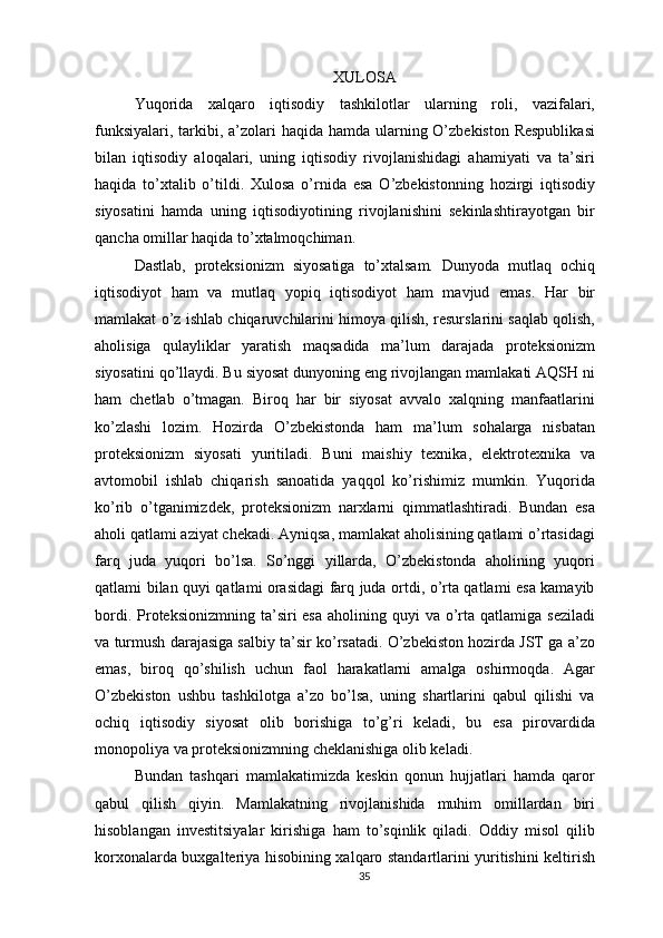 XULOSA
Yuqorida   xalqaro   iqtisodiy   tashkilotlar   ularning   roli,   vazifalari,
funksiyalari, tarkibi, a’zolari haqida hamda ularning O’zbekiston Respublikasi
bilan   iqtisodiy   aloqalari,   uning   iqtisodiy   rivojlanishidagi   ahamiyati   va   ta’siri
haqida   to’xtalib   o’tildi.   Xulosa   o’rnida   esa   O’zbekistonning   hozirgi   iqtisodiy
siyosatini   hamda   uning   iqtisodiyotining   rivojlanishini   sekinlashtirayotgan   bir
qancha omillar haqida to’xtalmoqchiman. 
Dastlab,   proteksionizm   siyosatiga   to’xtalsam.   Dunyoda   mutlaq   ochiq
iqtisodiyot   ham   va   mutlaq   yopiq   iqtisodiyot   ham   mavjud   emas.   Har   bir
mamlakat o’z ishlab chiqaruvchilarini himoya qilish, resurslarini saqlab qolish,
aholisiga   qulayliklar   yaratish   maqsadida   ma’lum   darajada   proteksionizm
siyosatini qo’llaydi. Bu siyosat dunyoning eng rivojlangan mamlakati AQSH ni
ham   chetlab   o’tmagan.   Biroq   har   bir   siyosat   avvalo   xalqning   manfaatlarini
ko’zlashi   lozim.   Hozirda   O’zbekistonda   ham   ma’lum   sohalarga   nisbatan
proteksionizm   siyosati   yuritiladi.   Buni   maishiy   texnika,   elektrotexnika   va
avtomobil   ishlab   chiqarish   sanoatida   yaqqol   ko’rishimiz   mumkin.   Yuqorida
ko’rib   o’tganimizdek,   proteksionizm   narxlarni   qimmatlashtiradi.   Bundan   esa
aholi qatlami aziyat chekadi. Ayniqsa, mamlakat aholisining qatlami o’rtasidagi
farq   juda   yuqori   bo’lsa.   So’nggi   yillarda,   O’zbekistonda   aholining   yuqori
qatlami bilan quyi qatlami orasidagi farq juda ortdi, o’rta qatlami esa kamayib
bordi.  Proteksionizmning  ta’siri  esa   aholining  quyi  va  o’rta  qatlamiga seziladi
va turmush darajasiga salbiy ta’sir ko’rsatadi. O’zbekiston hozirda JST ga a’zo
emas,   biroq   qo’shilish   uchun   faol   harakatlarni   amalga   oshirmoqda.   Agar
O’zbekiston   ushbu   tashkilotga   a’zo   bo’lsa,   uning   shartlarini   qabul   qilishi   va
ochiq   iqtisodiy   siyosat   olib   borishiga   to’g’ri   keladi,   bu   esa   pirovardida
monopoliya va proteksionizmning cheklanishiga olib keladi. 
Bundan   tashqari   mamlakatimizda   keskin   qonun   hujjatlari   hamda   qaror
qabul   qilish   qiyin.   Mamlakatning   rivojlanishida   muhim   omillardan   biri
hisoblangan   investitsiyalar   kirishiga   ham   to’sqinlik   qiladi.   Oddiy   misol   qilib
korxonalarda buxgalteriya hisobining xalqaro standartlarini yuritishini keltirish
35 