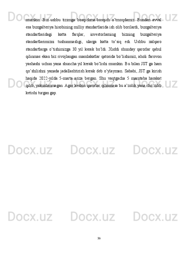 mumkin.   Biz   ushbu   tizimga   bosqichma-bosqich   o’tmoqdamiz.   Bundan   avval
esa buxgalteriya hisobining milliy standartlarida ish olib borilardi, buxgalteriya
standartlaridagi   katta   farqlar,   investorlarning   bizning   buxgalteriya
standartlarimizni   tushunmasligi,   ularga   katta   to’siq   edi.   Ushbu   xalqaro
standartlarga   o’tishimizga   30   yil   kerak   bo’ldi.   Xuddi   shunday   qarorlar   qabul
qilinmas  ekan biz rivojlangan mamlakatlar  qatorida bo’lishimiz, aholi  farovon
yashashi uchun yana shuncha yil kerak bo’lishi mumkin. Bu bilan JST ga ham
qo’shilishni  yanada jadallashtirish kerak deb o’ylayman. Sababi, JST ga kirish
haqida   2022-yilda   5-marta   ariza   bergan.   Shu   vaqtgacha   5   marotaba   harakat
qilib, yakunlanmagan. Agar keskin qarorlar qilinmasa bu a’zolik yana cho’zilib
ketishi turgan gap.
36 