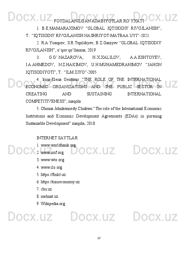 FOYDALANILGAN ADABIYOTLAR RO’YXATI
1.   B.E.MAMARAXIMOV   “GLOBAL   IQTISODIY   RIVOJLANISH”,
T.: “IQTISODIY RIVOJLANISH NASHRIYOT-MATBAA UYI”-2021
2.   R.A.Yusupov,   S.R.Topildiyev,   B.Z.Ganiyev   “GLOBAL   IQTISODIY
RIVOJLANISH”, o’quv qo’llanma, 2019
3.   G.G’.NAZAROVA,   H.X.XALILOV,   A.A.ESHTOYEV,
I.A.AHMEDOV,   N.Z.HAKIMOV,   U.H.MUHAMEDRAHIMOV   “JAHON
IQTISODIYOTI”, T.: “ILM ZIYO”-2005
4.   Irina-Elena   Gentimir   “THE   ROLE   OF   THE   INTERNATIONAL
ECONOMIC   ORGANIZATIONS   AND   THE   PUBLIC   SECTOR   IN
CREATING   AND   SUSTAINING   INTERNATIONAL
COMPETITIVENESS”, maqola
5. Obinna Johnkennedy Chukwu “The role of the International Economic
Institutions   and   Economic   Development   Agreements   (EDAs)   in   pursuing
Sustainable Development” maqola, 2018
INTERNET SAYTLAR
1. www.worldbank.org
2. www.imf.org
3. www.wto.org
4. www.ilo.org
5. https://finlit.uz
6. https://mineconomy.uz
7. cbu.uz
8. mehnat.uz
9. Wikipedia.org
37 