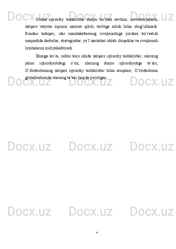 Global   iqtisodiy   tashkilotlar   dunyo   bo’ylab   savdoni,   investitsiyalarni,
xalqaro   valyuta   oqimini   nazorat   qilish,   tartibga   solish   bilan   shug’ullanadi.
Bundan   tashqari,   ular   mamlakatlarning   rivojlanishiga   yordam   ko’rsatish
maqsadida dasturlar, strategiyalar, yo’l xaritalari ishlab chiqadilar va rivojlanish
loyihalarini moliyalashtiradi.
Shunga   ko’ra,   ushbu   kurs   ishida   xalqaro   iqtisodiy   tashkilotlar,   ularning
jahon   iqtisodiyotidagi   o’rni,   ularning   dunyo   iqtisodiyotiga   ta’siri,
O’zbekistonning   xalqaro   iqtisodiy   tashkilotlar   bilan   aloqalari,   O’zbekistonni
globallashuvida ularning ta’siri haqida yoritilgan.
4 