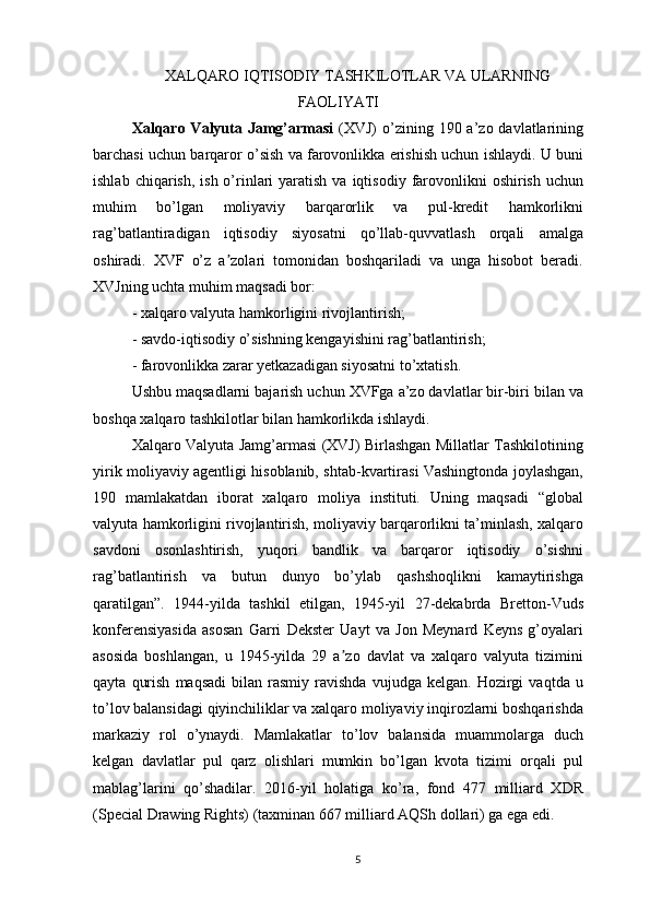 XALQARO IQTISODIY TASHKILOTLAR VA ULARNING
FAOLIYATI
Xalqaro Valyuta Jamg’armasi   (XVJ)  o’zining 190 a’zo davlatlarining
barchasi uchun barqaror o’sish va farovonlikka erishish uchun ishlaydi. U buni
ishlab  chiqarish,  ish o’rinlari   yaratish  va  iqtisodiy  farovonlikni  oshirish  uchun
muhim   bo’lgan   moliyaviy   barqarorlik   va   pul-kredit   hamkorlikni
rag’batlantiradigan   iqtisodiy   siyosatni   qo’llab-quvvatlash   orqali   amalga
oshiradi.   XVF   o’z   a zolari   tomonidan   boshqariladi   va   unga   hisobot   beradi.ʼ
XVJning uchta muhim maqsadi bor: 
- xalqaro valyuta hamkorligini rivojlantirish; 
- savdo-iqtisodiy o’sishning kengayishini rag’batlantirish; 
- farovonlikka zarar yetkazadigan siyosatni to’xtatish. 
Ushbu maqsadlarni bajarish uchun XVFga a’zo davlatlar bir-biri bilan va
boshqa xalqaro tashkilotlar bilan hamkorlikda ishlaydi. 
Xalqaro Valyuta Jamg’armasi (XVJ) Birlashgan Millatlar Tashkilotining
yirik moliyaviy agentligi hisoblanib, shtab-kvartirasi Vashingtonda joylashgan,
190   mamlakatdan   iborat   xalqaro   moliya   instituti.   Uning   maqsadi   “global
valyuta hamkorligini rivojlantirish, moliyaviy barqarorlikni ta’minlash, xalqaro
savdoni   osonlashtirish,   yuqori   bandlik   va   barqaror   iqtisodiy   o’sishni
rag’batlantirish   va   butun   dunyo   bo’ylab   qashshoqlikni   kamaytirishga
qaratilgan”.   1944-yilda   tashkil   etilgan,   1945-yil   27-dekabrda   Bretton-Vuds
konferensiyasida   asosan   Garri   Dekster   Uayt   va   Jon   Meynard   Keyns   g’oyalari
asosida   boshlangan,   u   1945-yilda   29   a zo   davlat   va   xalqaro   valyuta   tizimini	
ʼ
qayta   qurish   maqsadi   bilan   rasmiy   ravishda   vujudga   kelgan.  Hozirgi   vaqtda  u
to’lov balansidagi qiyinchiliklar va xalqaro moliyaviy inqirozlarni boshqarishda
markaziy   rol   o’ynaydi.   Mamlakatlar   to’lov   balansida   muammolarga   duch
kelgan   davlatlar   pul   qarz   olishlari   mumkin   bo’lgan   kvota   tizimi   orqali   pul
mablag’larini   qo’shadilar.   2016-yil   holatiga   ko’ra,   fond   477   milliard   XDR
(Special Drawing Rights) (taxminan 667 milliard AQSh dollari) ga ega edi.
5 
