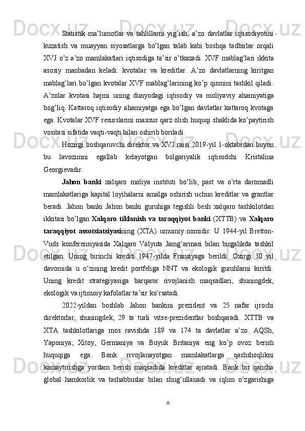 Statistik   ma’lumotlar   va   tahlillarni   yig’ish,   a’zo   davlatlar   iqtisodiyotini
kuzatish   va   muayyan   siyosatlarga   bo’lgan   talab   kabi   boshqa   tadbirlar   orqali
XVJ o’z a’zo mamlakatlari  iqtisodiga ta’sir  o’tkazadi. XVF mablag’lari  ikkita
asosiy   manbadan   keladi:   kvotalar   va   kreditlar.   A’zo   davlatlarning   kiritgan
mablag’lari bo’lgan kvotalar XVF mablag’larining ko’p qismini  tashkil qiladi.
A’zolar   kvotasi   hajmi   uning   dunyodagi   iqtisodiy   va   moliyaviy   ahamiyatiga
bog’liq.   Kattaroq   iqtisodiy   ahamiyatga   ega   bo’lgan   davlatlar   kattaroq   kvotaga
ega. Kvotalar XVF resurslarini maxsus qarz olish huquqi shaklida ko’paytirish
vositasi sifatida vaqti-vaqti bilan oshirib boriladi.
Hozirgi boshqaruvchi direktor va XVJ raisi 2019-yil 1-oktabrdan buyon
bu   lavozimni   egallab   kelayotgan   bolgariyalik   iqtisodchi   Kristalina
Georgievadir. 
Jahon   banki   xalqaro   moliya   instituti   bo’lib,   past   va   o’rta   daromadli
mamlakatlariga  kapital   loyihalarni  amalga   oshirish  uchun  kreditlar   va  grantlar
beradi.   Jahon   banki   Jahon   banki   guruhiga   tegishli   besh   xalqaro   tashkilotdan
ikkitasi   bo’lgan   Xalqaro tiklanish  va  taraqqiyot  banki   (XTTB)  va   Xalqaro
taraqqiyot   assotsiatsiyasi ning   (XTA)   umumiy   nomidir.   U   1944-yil   Bretton-
Vuds   konferensiyasida   Xalqaro   Valyuta   Jamg’armasi   bilan   birgalikda   tashkil
etilgan.   Uning   birinchi   krediti   1947-yilda   Fransiyaga   berildi.   Oxirgi   30   yil
davomida   u   o’zining   kredit   portfeliga   NNT   va   ekologik   guruhlarni   kiritdi.
Uning   kredit   strategiyasiga   barqaror   rivojlanish   maqsadlari,   shuningdek,
ekologik va ijtimoiy kafolatlar ta sir ko’rsatadi.ʼ
2022-yildan   boshlab   Jahon   bankini   prezident   va   25   nafar   ijrochi
direktorlar,   shuningdek,   29   ta   turli   vitse-prezidentlar   boshqaradi.   XTTB   va
XTA   tashkilotlariga   mos   ravishda   189   va   174   ta   davlatlar   a’zo.   AQSh,
Yaponiya,   Xitoy,   Germaniya   va   Buyuk   Britaniya   eng   ko’p   ovoz   berish
huquqiga   ega.   Bank   rivojlanayotgan   mamlakatlarga   qashshoqlikni
kamaytirishga   yordam   berish   maqsadida   kreditlar   ajratadi.   Bank   bir   qancha
global   hamkorlik   va   tashabbuslar   bilan   shug’ullanadi   va   iqlim   o’zgarishiga
6 