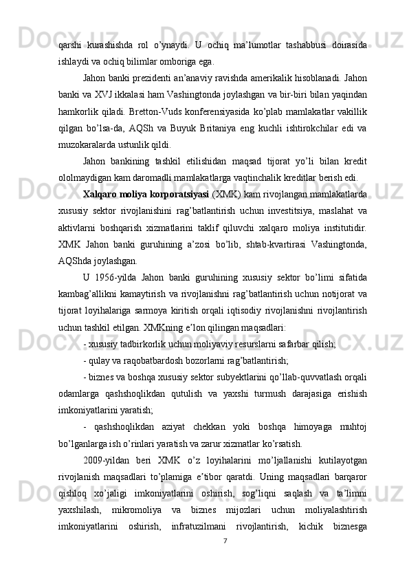 qarshi   kurashishda   rol   o’ynaydi.   U   ochiq   ma’lumotlar   tashabbusi   doirasida
ishlaydi va ochiq bilimlar omboriga ega.
Jahon banki prezidenti an’anaviy ravishda amerikalik hisoblanadi. Jahon
banki va XVJ ikkalasi ham Vashingtonda joylashgan va bir-biri bilan yaqindan
hamkorlik  qiladi. Bretton-Vuds  konferensiyasida  ko’plab mamlakatlar   vakillik
qilgan   bo’lsa-da,   AQSh   va   Buyuk   Britaniya   eng   kuchli   ishtirokchilar   edi   va
muzokaralarda ustunlik qildi. 
Jahon   bankining   tashkil   etilishidan   maqsad   tijorat   yo’li   bilan   kredit
ololmaydigan kam daromadli mamlakatlarga vaqtinchalik kreditlar berish edi. 
Xalqaro moliya korporatsiyasi  (XMK) kam rivojlangan mamlakatlarda
xususiy   sektor   rivojlanishini   rag’batlantirish   uchun   investitsiya,   maslahat   va
aktivlarni   boshqarish   xizmatlarini   taklif   qiluvchi   xalqaro   moliya   institutidir.
XMK   Jahon   banki   guruhining   a’zosi   bo’lib,   shtab-kvartirasi   Vashingtonda,
AQShda joylashgan.
U   1956-yilda   Jahon   banki   guruhining   xususiy   sektor   bo’limi   sifatida
kambag’allikni  kamaytirish va rivojlanishni  rag’batlantirish uchun notijorat  va
tijorat   loyihalariga   sarmoya   kiritish   orqali   iqtisodiy   rivojlanishni   rivojlantirish
uchun tashkil etilgan. XMKning e lon qilingan maqsadlari:ʼ
- xususiy tadbirkorlik uchun moliyaviy resurslarni safarbar qilish; 
- qulay va raqobatbardosh bozorlarni rag’batlantirish;
- biznes va boshqa xususiy sektor subyektlarini qo’llab-quvvatlash orqali
odamlarga   qashshoqlikdan   qutulish   va   yaxshi   turmush   darajasiga   erishish
imkoniyatlarini yaratish;
-   qashshoqlikdan   aziyat   chekkan   yoki   boshqa   himoyaga   muhtoj
bo’lganlarga ish o’rinlari yaratish va zarur xizmatlar ko’rsatish.
2009-yildan   beri   XMK   o’z   loyihalarini   mo’ljallanishi   kutilayotgan
rivojlanish   maqsadlari   to’plamiga   e tibor   qaratdi.   Uning   maqsadlari   barqaror	
ʼ
qishloq   xo’jaligi   imkoniyatlarini   oshirish,   sog’liqni   saqlash   va   ta’limni
yaxshilash,   mikromoliya   va   biznes   mijozlari   uchun   moliyalashtirish
imkoniyatlarini   oshirish,   infratuzilmani   rivojlantirish,   kichik   biznesga
7 