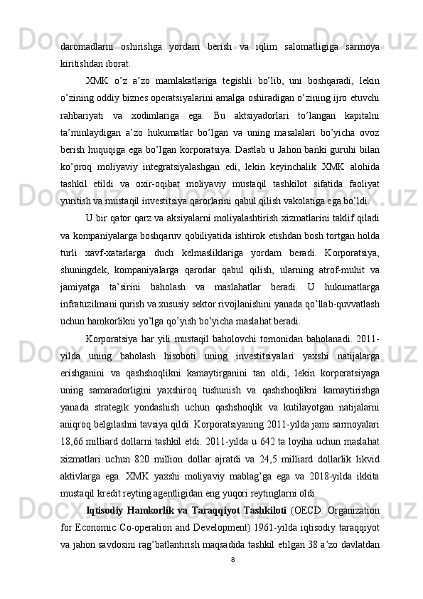 daromadlarni   oshirishga   yordam   berish   va   iqlim   salomatligiga   sarmoya
kiritishdan iborat. 
XMK   o’z   a zo   mamlakatlariga   tegishli   bo’lib,   uni   boshqaradi,   lekinʼ
o’zining oddiy biznes operatsiyalarini amalga oshiradigan o’zining ijro etuvchi
rahbariyati   va   xodimlariga   ega.   Bu   aktsiyadorlari   to’langan   kapitalni
ta’minlaydigan   a’zo   hukumatlar   bo’lgan   va   uning   masalalari   bo’yicha   ovoz
berish  huquqiga ega bo’lgan korporatsiya.  Dastlab  u Jahon banki  guruhi  bilan
ko’proq   moliyaviy   integratsiyalashgan   edi,   lekin   keyinchalik   XMK   alohida
tashkil   etildi   va   oxir-oqibat   moliyaviy   mustaqil   tashkilot   sifatida   faoliyat
yuritish va mustaqil investitsiya qarorlarini qabul qilish vakolatiga ega bo’ldi.
U bir qator qarz va aksiyalarni moliyalashtirish xizmatlarini taklif qiladi
va kompaniyalarga boshqaruv qobiliyatida ishtirok etishdan bosh tortgan holda
turli   xavf-xatarlarga   duch   kelmasliklariga   yordam   beradi.   Korporatsiya,
shuningdek,   kompaniyalarga   qarorlar   qabul   qilish,   ularning   atrof-muhit   va
jamiyatga   ta’sirini   baholash   va   maslahatlar   beradi.   U   hukumatlarga
infratuzilmani qurish va xususiy sektor rivojlanishini yanada qo’llab-quvvatlash
uchun hamkorlikni yo’lga qo’yish bo’yicha maslahat beradi.
Korporatsiya   har   yili   mustaqil   baholovchi   tomonidan   baholanadi.   2011-
yilda   uning   baholash   hisoboti   uning   investitsiyalari   yaxshi   natijalarga
erishganini   va   qashshoqlikni   kamaytirganini   tan   oldi,   lekin   korporatsiyaga
uning   samaradorligini   yaxshiroq   tushunish   va   qashshoqlikni   kamaytirishga
yanada   strategik   yondashish   uchun   qashshoqlik   va   kutilayotgan   natijalarni
aniqroq belgilashni tavsiya qildi. Korporatsiyaning 2011-yilda jami sarmoyalari
18,66 milliard dollarni tashkil etdi. 2011-yilda u 642 ta loyiha uchun maslahat
xizmatlari   uchun   820   million   dollar   ajratdi   va   24,5   milliard   dollarlik   likvid
aktivlarga   ega.   XMK   yaxshi   moliyaviy   mablag’ga   ega   va   2018-yilda   ikkita
mustaqil kredit reyting agentligidan eng yuqori reytinglarni oldi.
Iqtisodiy   Hamkorlik   va   Taraqqiyot   Tashkiloti   (OECD:   Organization
for   Economic   Co-operation   and   Development)   1961-yilda   iqtisodiy   taraqqiyot
va jahon savdosini rag’batlantirish maqsadida tashkil etilgan 38 a zo davlatdan	
ʼ
8