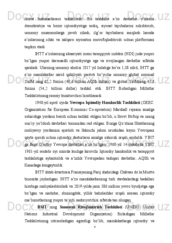 iborat   hukumatlararo   tashkilotdir.   Bu   tashkilot   a zo   davlatlar   o’zlariniʼ
demokratiya   va   bozor   iqtisodiyotiga   sodiq,   siyosat   tajribalarini   solishtirish,
umumiy   muammolarga   javob   izlash,   ilg’or   tajribalarni   aniqlash   hamda
a zolarining   ichki   va   xalqaro   siyosatini   muvofiqlashtirish   uchun   platformani	
ʼ
taqdim etadi.
IHTT a’zolarining aksariyati inson taraqqiyoti indeksi (HDI) juda yuqori
bo’lgan   yuqori   daromadli   iqtisodiyotga   ega   va   rivojlangan   davlatlar   sifatida
qaraladi. Ularning umumiy aholisi 2017 yil holatiga ko’ra 1,38 mlrd, IHTT ga
a zo   mamlakatlar   xarid   qobiliyati   pariteti   bo’yicha   umumiy   global   nominal
ʼ
YaIM  ning  62,2  foizini   (49,6  trillion  AQSh  dollari)  va   global   YaIMning   42,8
foizini   (54,2   trillion   dollar)   tashkil   etdi.   IHTT   Birlashgan   Millatlar
Tashkilotining rasmiy kuzatuvchisi hisoblanadi.
1948-yil aprel oyida   Yevropa Iqtisodiy Hamkorlik Tashkiloti   (OEEC:
Organization   for   European   Economic   Co-operation)   Marshall   rejasini   amalga
oshirishga yordam berish uchun tashkil etilgan bo’lib, u Sovet Ittifoqi va uning
sun’iy yo’ldosh davlatlari tomonidan rad etilgan. Bunga Qo’shma Shtatlarning
moliyaviy   yordamini   ajratish   va   Ikkinchi   jahon   urushidan   keyin   Yevropani
qayta qurish uchun iqtisodiy dasturlarni amalga oshirish orqali erishildi. YIHT
ga faqat G’arbiy Yevropa davlatlari a zo bo’lgan. 1960-yil 14-dekabrda YIHT	
ʼ
1961-yil sentabr oyi oxirida kuchga kiruvchi Iqtisodiy hamkorlik va taraqqiyot
tashkilotiga   aylantirildi   va   a zolik   Yevropadan   tashqari   davlatlar,   AQSh   va	
ʼ
Kanadaga kengaytirildi. 
IHTT shtab-kvartirasi Fransiyaning Parij shahridagi Château de la Muette
binosida   joylashgan.   IHTT   a zo   mamlakatlarning   turli   stavkalardagi   badallari
ʼ
hisobiga moliyalashtiriladi va 2019-yilda jami 386 million yevro byudjetga ega
bo’lgan   va   nashrlar,   shuningdek,   yillik   baholashlar   orqali   asosan   iqtisodiy
ma lumotlarning yuqori ta sirli nashriyotchisi sifatida tan olingan.	
ʼ ʼ
  BMT   ning   Sanoatni   Rivojlantirish   Tashkiloti   (UNIDO:   United
Nations   Industrial   Development   Organization)   Birlashgan   Millatlar
Tashkilotining   ixtisoslashgan   agentligi   bo’lib,   mamlakatlarga   iqtisodiy   va
9 